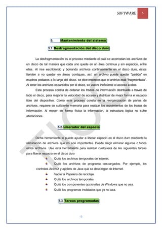 SOFTWARE 5
-5-
5. Mantenimiento del sistema.
5.1. Desfragmentación del disco duro
La desfragmentación es el proceso mediante el cual se acomodan los archivos de
un disco de tal manera que cada uno quede en un área continua y sin espacios, entre
ellos. Al irse escribiendo y borrando archivos continuamente en el disco duro, éstos
tienden a no quedar en áreas contiguas, así, un archivo puede quedar "partido" en
muchos pedazos a lo largo del disco, se dice entonces que el archivo está "fragmentado".
Al tener los archivos esparcidos por el disco, se vuelve ineficiente el acceso a ellos.
Este proceso consta de ordenar los trozos de información distribuida a través de
todo el disco, para mejorar la velocidad de acceso y distribuir de mejor forma el espacio
libre del dispositivo. Como este proceso consta en la reorganización de partes de
archivos, requiere de suficiente memoria para realizar los movimientos de los trozos de
información. Al mover en forma física la información, la estructura lógica no sufre
alteraciones.
5.2. Liberador del espacio
Dicha herramienta le puede ayudar a liberar espacio en el disco duro mediante la
eliminación de archivos que no son importantes. Puede elegir eliminar algunos o todos
estos archivos. Use esta herramienta para realizar cualquiera de las siguientes tareas
para liberar espacio en el disco duro
Quite los archivos temporales de Internet.
Quite los archivos de programa descargados. Por ejemplo, los
controles ActiveX y applets de Java que se descargan de Internet.
Vacíe la Papelera de reciclaje.
Quite los archivos temporales
Quite los componentes opcionales de Windows que no usa.
Quite los programas instalados que ya no usa.
5.3. Tareas programadas
 