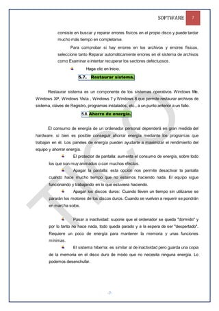 SOFTWARE 7
-7-
consiste en buscar y reparar errores físicos en el propio disco y puede tardar
mucho más tiempo en completarse.
Para comprobar si hay errores en los archivos y errores físicos,
seleccione tanto Reparar automáticamente errores en el sistema de archivos
como Examinar e intentar recuperar los sectores defectuosos.
Haga clic en Inicio.
5.7. Restaurar sistema.
Restaurar sistema es un componente de los sistemas operativos Windows Me,
Windows XP, Windows Vista , Windows 7 y Windows 8 que permite restaurar archivos de
sistema, claves de Registro, programas instalados, etc., a un punto anterior a un fallo.
5.8. Ahorro de energía.
El consumo de energía de un ordenador personal dependerá en gran medida del
hardware, si bien es posible conseguir ahorrar energía mediante los programas que
trabajan en él. Los paneles de energía pueden ayudarte a maximizar el rendimiento del
equipo y ahorrar energía.
El protector de pantalla: aumenta el consumo de energía, sobre todo
los que son muy animados o con muchos efectos.
Apagar la pantalla: esta opción nos permite desactivar la pantalla
cuando hace mucho tiempo que no estamos haciendo nada. El equipo sigue
funcionando y trabajando en lo que estuviera haciendo.
Apagar los discos duros: Cuando lleven un tiempo sin utilizarse se
pararán los motores de los discos duros. Cuando se vuelvan a requerir se pondrán
en marcha solos.
Pasar a inactividad: supone que el ordenador se queda "dormido" y
por lo tanto no hace nada, todo queda parado y a la espera de ser "despertado".
Requiere un poco de energía para mantener la memoria y unas funciones
mínimas.
El sistema hiberna: es similar al de inactividad pero guarda una copia
de la memoria en el disco duro de modo que no necesita ninguna energía. Lo
podemos desenchufar.
 