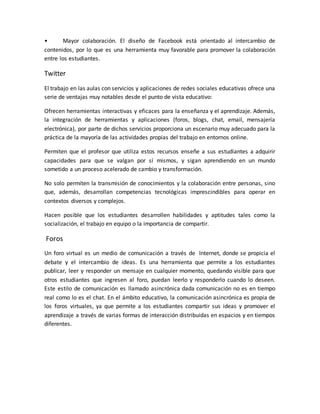• Mayor colaboración. El diseño de Facebook está orientado al intercambio de
contenidos, por lo que es una herramienta muy favorable para promover la colaboración
entre los estudiantes.
Twitter
El trabajo en las aulas con servicios y aplicaciones de redes sociales educativas ofrece una
serie de ventajas muy notables desde el punto de vista educativo:
Ofrecen herramientas interactivas y eficaces para la enseñanza y el aprendizaje. Además,
la integración de herramientas y aplicaciones (foros, blogs, chat, email, mensajería
electrónica), por parte de dichos servicios proporciona un escenario muy adecuado para la
práctica de la mayoría de las actividades propias del trabajo en entornos online.
Permiten que el profesor que utiliza estos recursos enseñe a sus estudiantes a adquirir
capacidades para que se valgan por sí mismos, y sigan aprendiendo en un mundo
sometido a un proceso acelerado de cambio y transformación.
No solo permiten la transmisión de conocimientos y la colaboración entre personas, sino
que, además, desarrollan competencias tecnológicas imprescindibles para operar en
contextos diversos y complejos.
Hacen posible que los estudiantes desarrollen habilidades y aptitudes tales como la
socialización, el trabajo en equipo o la importancia de compartir.
Foros
Un foro virtual es un medio de comunicación a través de Internet, donde se propicia el
debate y el intercambio de ideas. Es una herramienta que permite a los estudiantes
publicar, leer y responder un mensaje en cualquier momento, quedando visible para que
otros estudiantes que ingresen al foro, puedan leerlo y responderlo cuando lo deseen.
Este estilo de comunicación es llamado asincrónica dada comunicación no es en tiempo
real como lo es el chat. En el ámbito educativo, la comunicación asincrónica es propia de
los foros virtuales, ya que permite a los estudiantes compartir sus ideas y promover el
aprendizaje a través de varias formas de interacción distribuidas en espacios y en tiempos
diferentes.
 