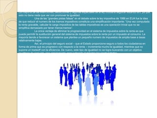 La mayoría de las exenciones, deducciones y lagunas especiales de la ley tributaria seguirán estando ahí, ya que esto no tiene nada que ver con promover la igualdad.	Una de las “grandes pistas falsas” en el debate sobre la ley impositiva de 1986 en EUA fue la idea de que reducir el numero de los tramos impositivos constituía una simplificación importante: “Una vez computada la renta gravable, calcular la carga impositiva de las tablas impositivas es una operación trivial que no se simplifica demasiado por tener menos tramos”.	La única ventaja de eliminar la progresividad en el sistema de impuestos sobre la renta es que puede permitir la sustitución general del sistema de impuestos sobre la renta por un impuesto al consumo. La mayoría tiende a favorecer un sistema que plantea un pequeño numero de impuestos de amplia base a tasas relativamente bajas.	Así, el principio del seguro social – que el Estado proporcione seguro a todos los ciudadanos en forma de prima que es progresivo con respecto a la renta – incrementa mucho la igualdad, mientras que no supone un tradeoff con la eficiencia. De nuevo, este tipo de igualdad no se logra buscando con un objetivo igualitario de conjunto, sino simplemente aprovechando al máximo las oportunidades.