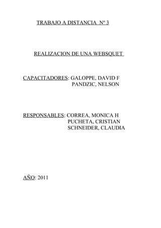 TRABAJO A DISTANCIA Nº 3




   REALIZACION DE UNA WEBSQUET



CAPACITADORES: GALOPPE, DAVID F
               PANDZIC, NELSON




RESPONSABLES: CORREA, MONICA H
              PUCHETA, CRISTIAN
              SCHNEIDER, CLAUDIA




AÑO: 2011
 