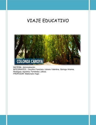 VIAJE EDUCATIVO
MATERIA: Administración
INTEGRANTES: Cecchini Francisco, Llorens Valentina, Quiroga Arianna,
Rodríguez Agostina, Fernández Julissa.
PROFESOR: Maldonado Hugo
 