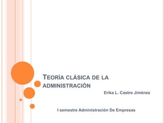 TEORÍA CLÁSICA DE LA
ADMINISTRACIÓN
Erika L. Castro Jiménez
I semestre Administración De Empresas
 