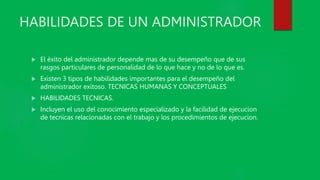 HABILIDADES DE UN ADMINISTRADOR
 El éxito del administrador depende mas de su desempeño que de sus
rasgos particulares de personalidad de lo que hace y no de lo que es.
 Existen 3 tipos de habilidades importantes para el desempeño del
administrador exitoso. TECNICAS HUMANAS Y CONCEPTUALES
 HABILIDADES TECNICAS.
 Incluyen el uso del conocimiento especializado y la facilidad de ejecucion
de tecnicas relacionadas con el trabajo y los procedimientos de ejecucion.
 