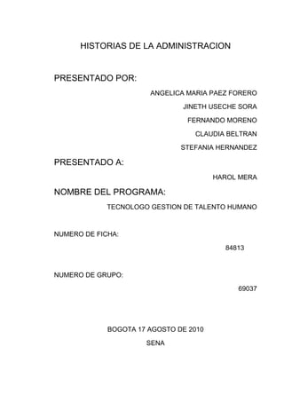 HISTORIAS DE LA ADMINISTRACION<br />PRESENTADO POR:  <br />ANGELICA MARIA PAEZ FORERO<br />JINETH USECHE SORA<br />FERNANDO MORENO<br />CLAUDIA BELTRAN<br />STEFANIA HERNANDEZ<br />PRESENTADO A:<br />HAROL MERA<br />NOMBRE DEL PROGRAMA:<br />TECNOLOGO GESTION DE TALENTO HUMANO<br />NUMERO DE FICHA:<br />           84813<br />NUMERO DE GRUPO:<br />69037<br />BOGOTA 17 AGOSTO DE 2010<br />SENA<br />TABLA DE CONTENIDO<br />INDICE                                                           PAG<br />Introducción………………………………………01<br />Objetivos………………………………………….02<br />Definición de la administración…………………03<br />Origen de la administración…………………….05<br />Historia de la administración…………………...07<br />Padres de la administración……………………10<br />Teorías de la administración……………………17<br />Conclusión………………………………………..30<br />Bibliografía………………………………………..31<br /> <br />INTRODUCCION<br />Para poder entender la administración se debe conocer la perspectiva de la historia de la misma, los hechos acerca de lo que ha pasado y ha marcado la historia, y relacionarlas con otras experiencias y otros conocimientos actuales.<br />Es por eso que es importante conocer la historia y origen de la administración.<br />Por ello a continuación veremos como ha sido la evolución de la administración y los aportes de la historia; La administración aparece desde que el hombre comienza a trabajar en sociedad. El surgimiento de la administración es un acontecimiento de primera importancia en la historia social en pocos casos, si los hay, una institución básicamente nueva, o algún nuevo grupo dirigente, han surgido tan rápido como la administración desde un principios del siglo. Pocas veces en la historia de la humanidad una institución se ha manifestado indispensable con tanta rapidez. La administración que es el órgano específico encargado de hacer que los recursos sean productivos, esto es, con la responsabilidad de organizar el desarrollo económico, refleja el espíritu esencial de la era moderna. Es en realidad indispensable y esto explica por qué, una vez creada, creció con tanta rapidez.<br />OBJETIVOS<br />Dar a conocer la importancia de la administración en la actualidad y su evolución  a través de la historia.<br />Crear una base de datos para suministrar las teorías y los aportes de los padres de la administración.<br />Enfocar sobre el control de los recursos humanos, financieros, materiales, tecnológicos y el conocimiento.<br />Fundamentar en los términos que maneja la administración en la planificación; organización; y el manejo de dirigir.<br />La administración tiene distintas áreas fundamentales de estudio.<br />DEFINICIÓN DE LA ADMINISTRACIÓN:<br />ES UN PROCESO MUY PARTICULAR CONSISTE EN CIERTAS ACTIVIDADES COMO EN PLANEACIÓN, ORGANIZACÍÓN, CONTROL Y EJECUCIÓN DESEMPÉÑADAS PARA DETERMINAR Y ALCANZAR LOS OBJETIVOS CON LO USO DE SERES HUMANOS Y OTROS RECURSOS.<br />ES TAMBIÉN UN ARTE Y UNA CIENCIA  SOCIAL  EN DONDE SE ENFOCA EN EL CONTROL DE LOS RECURSOS FINANCIEROS,MATERIALES,TECNOLOGICOS Y EN  EL CONOCIMIENTO PARA PODER OBTENER UN MAXIMO BENEFICIO PODRIA REPRESENTARSE EN LO ECONOMICO Y SOCIAL<br />ESTOS SON ALGUNOS TERMINOS QUE SE MANEJAN EN LA ADMINISTRACIÓN:<br />PLANIFICACIÓN:ES EL PROCESO QUE INICIA CON EL No 1 DE DICHA ORGANIZACIÓN ,LA MISIÓN ES FIJAR CIERTOS OBJETIVOS,LAS ESTRATEGIAS POLITICAS,EN  ESTAS SE UTILIZA N EL MAPA ESTRATEGICO EN EL ESTUDIO EN FORTALEZAS Y DEBILIDADES,EN OPORTUNIDADES Y AMENAZAS (ANALISIS FODA) <br />ORGANIZAR: RESPONDER A LAS PREGUNTAS DE QUIEN? SE ENCARGARA DE REALIZAR DICHA TAREA,SERA  EL ENCARGADO DE  DISEÑAR EL´ORIGRAMA` DE CIERTA ORGANIZACIÓN DEFINIENDO OBLIGACIONES Y RESPONSABILIDADES.EL COMO? SE VA  REALIZAR LA TAREA  EL CUANDO? SE REALIZARA LA TAREA MEDIANTE EL DISEÑO DE PROCESOS DE NEGOCIOS  EN EL CURSOGRAMA (ORDENAR Y ORGANIZAR)<br />DIRIGIR: SE EJERCE POR MEDIO DEL ´LIDERAZGO´SOBRE CIERTOS INDIVIDUOS PARA LOGRAR LOS OBJETIVOS FIJADOS; SE BASARAN EN LA TOMA DE DESICIONES EN LOS MODELOS LOGICOS Y TAMBIÉN LOS INTUITIVOS .<br />CONTROLAR:SE REALIZA EL CONTROL A NIVEL ESTRATEGICO,TACTICO Y OPERATIVO,LA ORGANIZACIÓN SERA EVALUADA EN SU TOTALIDAD MEDIANTE EL SISTEMA  DE CONTROL DE GESTIÓN,SE CONTRATARA AUDITORIAS EXTERNAS,DONDE SE ANALIZAN Y CONTROLAR LAS DIFERENTES AREAS FUNCIONALES DE LA ORGANIZACIÓN<br />OBJETIVO DE ESTUDIO:SON LAS ORGANIZACIONES POR LO TANTO SE APLICARA A EMPRESAS PUBLICAS Y PRIVADAS,INSTITUCIONES PUBLICAS Y ORGANISMOS ESTATALES Y OTRAS INSTITUCIONES PRIVADAS(IGLESIAS,UNIVERSIDADES,GOBIERNOS.ETC.)<br />EN LAS AREAS FUNCIONALES ENCONTRAMOS ALGUNOS EJEMPLOS COMO:<br />ADM.FINANCIERA Ó FINANZAS CORPORATIVAS<br /> ADM. COMERCIAL(MECADOTECNIA,MARKETING)<br />ADM.DE LA PRODUCCIÓN  U OPERACIONES <br />ADM. DE LOS RECURSOS HUMANOS<br />ESTOS SON ALGUNOS DE PARTAMENTOS EN QUE SE RELACIONAN CON LA ADMINISTRACIÓN:<br />ADM.DE LAS TECNOLOGÍAS DE LA INFORMACIÓN<br />ORGANIZACIÓN Y METODOS<br />ADM.DE  LA PLANIFICACIÓN ESTRATEGICA<br />GESTIÓN DEL CONOCIMIENTO <br />GESTION DE PROYECTOS:<br />ADM.DE LA CADENA DE SUMINISTRO Y LOGISTICA  TEC.<br />LA ADMINISTRACIÓN TIENE CIERTA RELACIÓN CON OTRAS CIENCIAS COMO:<br />LA ECOMONIA<br />LA CONTABILIDAD<br />PSICOLOGIA<br />SOCIOLOGIA<br />POLITICA<br />MATEMATICAS<br />ESTADISTICA<br />LA ANTROPOLOGIA<br />HISTORIA<br />GEOGFAFIA<br />Y FILOSOFIA. <br />ORIGENES DE LA ADMINISTRACIÒN:<br />EL ORIGEN SE REMONTA HASTA LA ERA PRIMITIVA SE DA COMO UNA  ACTIVIDAD QUE SE PRACTICA DESDE QUE EL HOMBRE UNE TODOS  SUS ESFUERZOS PARA ALCANZAR LOS OBJETIVOS PROPUESTO ANTE LA IMPOSIBILIDAD DE VIVIR AISLADO POR LA NATURALEZA MISMA.<br />PRIMERO QUE TODO SE ASOCIA PARA QUE TODOS LOS ESFUERZOS SE SATISFAGAN LAS  NECESIDADES DEL GRUPO,EJEMPLO:LA TRIBU,L A  HORDA,EL CLAN,LA MATRIARCA,Y EL PATRIARCA;HAY ES DONDE SURGE LA ADMINISTRACIÓN QUE SIENTA SUS BASES DE ACTIVIDAD DURANTE LA  DIVISIÒN DEL TRABAJO(LA CAZA,LA PESCA,Y LA RECOLECCIÒN DE LOS FRUTOS) EN LA PREHISTORIA  NOS ENCONTRAMOS CON UNA NUEVA TECNICA DENOMINADA ARRASTRE CONSISTIA  EN AUSTAR  A LOS GRANDES MAMUTS ARROJANDOLES PIEDRAS,Y EMITIENDO GRITOS PARA LLEVARLOS HASTA UNS GRAN AVISMOPARA QUE PUDIENSE MORIR LO CUAL INDICA LOS ANTECEDESNTES AUTENTICOS DE  LA  ORGANIZACIÒN. <br />EN LA EPOCA ANTIGUA SE PODRIA LOCALIZARALGUNOS ANTECEDENTES REREALIZADOS POR MAX WEBER SOBRE EGIPTO EN EL AÑO 1300 A.C.EN ELLAS SE DETALLABAN ANAKLICIS PRECISOS Y ESPECIFICOS Y UNOS CAMBIOS DE FUNCIONES RELATIVAS ESTOS SON UN CLARO EJEMPLO<br />LOS ARQUEROS RECOLECTORES DE MIEL LLEVANDO INCIENSO AL ENTREGAR EL IMPUESTO ANUALANTE SU AUGUSTOTESORERO<br />MINEROS COBRADORES DE IMPUESTOS PARA COBRAR EL TRIBUTO DE LA DOS TIERRAS <br />DESIGNAN ESCLAVOS PARA QUE TRABAJE COMO VELADORES DE PARA CUIDAR TÚ PUERTA DEL CANAL HELIOPOTAMO EN TÙ HERMOSO LUGAR.<br />OTROS ESCLAVOS ERAN PORTEROS OCUPO MUCHA GENTE PARA PROTEGER Y VIGILARTÙ CORTE.<br />HABIAN VELADORES DE ESCLAVOS PARA VIGILAR LA ADMINISTRACIÒN DEL CANAL. <br />PODEMOS DARNOS CUENTA QUE LA ADMINISTRACIÒN ES UN PROCESO DE DESARROLLO LOGICO Y UNA NECESIDAD DE ORGANIZACIÒN QUE SE DA EN TODOS LOS TIEMPOS.<br />SU GRAN AVANCE SE DIO DESPUES DE  LA SEGUNDA GUERRA MUNDIAL EN LA EVOLUCIÒN DE ESTA CIENCIA SE DEBE A VARIOS ASPECTOS :EN  LOS PRIMEROS TIEMPOS SE CONSIDERABA QUE LOS  NEGOCIOS  ERAN MUY POCO APRECIADO Y UNA OCUPACIÒN DEGRADABLE  INCLUSO ARISTOTELES MENCIONABA QUE LA COMPRA-VENTA ERA UNA FORMA NO NATURAL DE PROSPERAR.<br />LA ADMINISTRACIÒN ADQUIRIO SU GRAN AUNGE EN LA DEPRESIÒN DE 1929FUE NECESARIO IMPLEMENTAR MECANISMOS QUE PUDIERAN UTILIZAR EFECTIVAMENTE LOS RECURSOS CON QUE SE CONTABAN.<br />EN LOS TIEMPOS MODERNOS LA ADMINISTRACIÒNSE CONSIDERABA COMOUNA HERRAMIENTA PRINCIPAL PARA LOGRAREL ÉXITO DE LAS ORGANIZACIONES. <br />HISTORIA DE LA ADMINISTRACION:<br />1789La Revolución Francesa<br />1825Fin del proceso de independencia en las colonias españolas de América<br />1826Primera Locomotora a Vapor inventada por Stephen son<br />1830RevolucionesLiberales en Europa<br />1837 Morse inventa el Telégrafo  por hilo<br />1839Guerra México contra Estados Unidos<br />1848RevolucionesLiberales en Europa<br />1855Fin de la Guerra De Crimea<br />1865Fin de la Guerra de Secesión en EE.UU.1868 Guerra de los Diez años en Cuba<br />1869Primer Concilio Vaticano  Se inaugura el Canal de Suez1879Guerra del Pacífico del Salitre<br />1889Constitución de Japón<br />1899Comienza la guerra Anglo-Boers<br />1904Finaliza la construcción del tren transiberiano<br />1912Primera Guerra de los Balcanes<br />1917Comienza la Revolución Rusa<br />1918Fin de la Primera Guerra Mundial<br />1920Se funda la Sociedad de la Naciones<br />1929Creación de la Ciudad del Vaticano<br />1934Las tropas comunistas de Mao inician la Larga Marcha en China<br />1937Japón invade China<br />1939Fin de la Guerra Civil en España1945Se lanzan dos bombas atómicas en Japón: Hiroshima y Nagasaki<br />1959Revolución Cubana<br />1961Construcción Muro de Berlín<br />1963Manifestaciones en Washington por los derechos civiles<br />1967Guerra de los Seis Día<br />1982Comienza la quinta guerra árabe-israelí<br />1979Mueren miles de personas en la India por escape de un gas venenoso<br />1989Caída del muro de Berlín<br />2000Accidente en el Concorde en París. El submarino ruso Kars queda atrapado en el fondo del mar<br />2001Reunión del G8 en Génova. Hay incidentes violentos<br />2003La población mundial supera los 6250 millones de personas<br />2004Maremoto en el océano Indico, mas de 150.000 víctimas2004Atentado terrorista en Madrid el 11 de marzo, Muere Yair Arafat<br />2005Muere el Papa Juan Pablo II Atentado en Londres el 7 de Juniointroducción<br />Desde sus orígenes, el hombre ha tratado de comunicarse mediante grafismos o dibujos. Las primeras representaciones que conocemos son las pinturas rupestres, en ellas no solo se intentaba representar la realidad que le rodeaba, animales, astros, al propio ser humano, etc., sino también sensaciones, como la alegría de las danzas, o la tensión de las cacerías. A lo largo de la historia, este ansia de comunicarse mediante dibujos, ha evolucionado, dando lugar por un lado al dibujo artístico y por otro al dibujo técnico. Mientras el primero intenta comunicar ideas y sensaciones, basándose en la sugerencia y estimulando la imaginación del espectador, el dibujo técnico, tiene como fin, la representación de los objetos lo más exactamente posible, en forma y dimensiones.Hoy en día, se está produciendo una confluencia entre los objetivos del dibujo artístico y técnico. Esto es consecuencia de la utilización de los ordenadores en el dibujo técnico, con ellos se obtienen recreaciones virtuales en 3D, que si bien representan los objetos en verdadera magnitud y forma, también conllevan una fuerte carga de sugerencia para el espectador.<br />PADRES DE LA ADMINISTRACION<br />La administración está basada en unos fundamentos básicos los cuales fueron prolongados por:<br />FEDERICK WINSLONW TAYLOR: (20 DE MAYO DE 1856_ 21 DE MARZO 1915) ingeniero mecánico, economista estadounidense, promotor de la organización científica y padre de la administración.  Efectuó su primera observación  las industrias del trabajo  en las industrias de acero en el año 1878; sus principales puntos fuertes fueron determinar científicamente el trabajo estándar, una evolución mental y un trabajador funcional a partir de un trabajo personal  publicado en 1903 llamado shop Management. <br />GESTION CIENTIFICA: El deseo de Taylor en aplicar su venerado “shop management”, estaba en la máxima prosperidad de un empresario, así como la máxima prosperidad para el trabajador, después afirma como los trabajadores  empiezan a tener aumentos en su sueldo en más de un 60% y se convierten quot;
principales tomadores de licorquot;
 y empiezan a disminuir su producción y, así, su calidad de vida.<br />Se deben citar algunos de los argumentos de Taylor para la aplicación de sus propuestas. Para él, el hombre es, por naturaleza, perezoso e intenta escudarse en ello para realizar lentamente su trabajo haciendo creer al empresario que está dando lo mejor de sí. También habla de la especialización de tareas, pues de esta manera, el trabajador gana más tiempo y destreza haciendo lo mismo todos los días.  <br />LA ORGANIZACIÓN CIENTIFICA SEGÚN TAYLOR:<br />Taylor explicaba  las etapas para poner en práctica  su nueva organización de trabajo:<br />Hallar de 10 a 15 obreros que sean hábiles en el trabajo<br />Definir la serie exacta de movimientos elementales de cada uno de los obreros y llevar a cabo el trabajo analizado, materiales y útiles que se van a utilizar  <br />Determinar un cronometro para determinar cada uno de los movimientos y elegir de modo más simple de ejecución<br />Eliminar todos los movimientos malos, lentos o inútiles<br />Tras haber suprimido todos los movimientos inútiles, reunir en una secuencia los movimientos más rápidos  y los que mejor permiten emplear los mejores materiales útiles.<br />Principios de la industria del trabajo:<br />Estudio de Tiempos. <br />Estudio de Movimientos. <br />Estandarización de herramientas. <br />Departamento de planificación. <br />Principio de administración por excepción. <br />Tarjeta de enseñanzas para los trabajadores. <br />Reglas de cálculo para el corte del metal. <br />El sistema de ruteo. <br />Métodos de determinación de costos. <br />Selección de empleados por tareas. <br />Incentivos si se termina el trabajo a tiempo. <br />Taylor definió 4 fundamentos que dio giro en el trabajo de aquella época, donde todas las personas tienen la administración de las responsabilidades:<br />Elaboran una ciencia para la ejecución de cada una de las operaciones del trabajo, la cual sustituye al viejo modelo empírico. <br />Seleccionan científicamente a los trabajadores, les adiestran, les enseñan y les forman, mientras que en el pasado cada trabajador elegía su propio trabajo y aprendía por sí mismo como mejor podía<br />Colaboran cordialmente con los trabajadores para asegurarse de que el trabajo se realiza de acuerdo con los principios de la ciencia que se ha elaborado <br />El trabajo y la responsabilidad se reparten casi por igual entre el management y los obreros. El management toma bajo su responsabilidad todo aquel trabajo para el que está más capacitado que los obreros, mientras que, en el pasado, casi todo el trabajo y la mayor parte de la responsabilidad se echaban sobre las espaldas de los trabajadores<br />HENRI FAYOL: (ESTAMBUL 1841_ PARIS 1925) fue ingeniero civil  y  teórico de la administración de empresas, es conocido por sus aportaciones en el terreno del pensamiento administrativo.<br />El modelo administrativo de Fayol se basa en tres aspectos fundamentales: la división del trabajo, la aplicación de un proceso administrativo y la formulación de los criterios técnicos que deben orientar la función administrativa; la función principal en la base administrativa es el cuerpo social mientras que las otras inciden sobre la materia prima y las maquinas.<br />Los principios de una empresa son:<br />La división del trabajo<br />La disciplina,<br />La autoridad<br />La unidad y jerarquía del mando<br />La centralización<br />La justa remuneración<br />La estabilidad del personal<br />El trabajo en equipo<br />La iniciativa<br />El interés general<br />Realizo grandes aportes a la administración, uno de sus libros es administration industrielle  et genérale, donde da a conocer su filosofía y sus propuestas. Fayol dividió en seis grupos las operaciones industriales y comerciales:<br />Técnicos <br />Comerciales <br />Financieros <br />Administrativos <br />Seguridad <br />Contable<br />Esta escuela es contemporánea a la de la Administración Científica, cuyo fundador fue Frederick Winslow Taylor. <br />Además es considerado el fundador de la escuela clásica de administración de empresas, fue el primero en sistematizar el comportamiento gerencial.<br />Los 14 principios de la administración:<br />Subordinación de intereses particulares, a los intereses generales de la empresa: por encima de los intereses de los empleados están los intereses de la empresa. <br />Unidad de mando: en cualquier trabajo un empleado sólo deberá recibir órdenes de un superior. <br />Unidad de Dirección: un solo jefe y un solo plan para todo grupo de actividades que tengan un solo objetivo. Esta es la condición esencial para lograr la unidad de acción, coordinación de esfuerzos y enfoque. La unidad de mando no puede darse sin la unidad de dirección, pero no se deriva de esta. <br />Centralización: es la concentración de la autoridad en los altos rangos de la jerarquía. <br />Jerarquía: la cadena de jefes que va desde la máxima autoridad a los niveles más inferiores y a la raíz de todas las comunicaciones que van a parar a la máxima autoridad. <br />División del trabajo: quiere decir que se debe especializar las tareas a desarrollar y al personal en su trabajo. <br />Autoridad y responsabilidad: es la capacidad de dar órdenes y esperar obediencia de los demás, esto genera más responsabilidades. <br />Disciplina: esto depende de factores como las ganas de trabajar, la obediencia y la dedicación un correcto comportamiento. <br />Remuneración personal: se debe tener una satisfacción justa y garantizada para los empleados <br />Equidad: amabilidad y justicia para lograr la lealtad del personal <br />Orden: las personas y los materiales deben estar en el lugar indicado en el momento preciso. <br />Estabilidad y duración del personal en un cargo: hay que darle una estabilidad al personal <br />Iniciativa: tiene que ver con la capacidad de visualizar un plan a seguir y poder asegurar el éxito de éste <br />Espíritu de equipo: hacer que todos trabajen dentro de la empresa con gusto y como si fueran un equipo, hace la fortaleza de una organización.<br />Perfil de los administradores: el perfil de  los administradores se basan en lo siguiente:<br />Cualidades físicas: salud, vigor, habilidad<br />Cualidades intelectuales: Aptitud para comprender y aprender<br /> Cualidades morales: Energía, firmeza, valor para aceptar responsabilidades<br />Cultura general: Son nociones diversas de todos los temas y no solamente el de su función<br />Conocimientos especiales: Exclusivamente es de la función, ya sea técnica o comercial<br />Experiencia: Conocimiento personal que se deriva de la práctica.<br />ELTON MAYO: (26 DE DICIEMBRE 1880_ 7 DE SEPTIEMBRE 1949) Psicólogo de profesión, Su interés primordial era analizar en el trabajador los efectos psicológicos que podían producir las condiciones físicas del trabajo en relación con la producción y fundador el departamento de investigación de Factor Humano.<br />APORTES: Es sobre todo conocido por su investigación que incluye los estudios de Hawthorne o Hawthorne Studies de 'la lógica del sentimiento' de los trabajadores y la 'lógica del coste y la eficiencia' de los directivos que podría conducir a conflictos dentro de las organizaciones.la modificación de un grupo en la realización de  prueba, en los descansos, la reducción de jornada de trabajos, y la aplicación e variantes en los sistemas de pagos de incentivos no parecieron explicar los cambios en la productividad, y que esto se debía al ``sentido de pertenencia`` y la eficacia de la administración: un tipo de administración capaz de comprender el comportamiento humano, especialmente el comportamiento grupal, y de favorecerlo mediante habilidades interpersonales como la motivación, la asesoría, la dirección, y la comunicación y se conoce como el efecto Hawthorne.<br />Mayo era de religión Cristiana, y al ver a las personas sin una básica organización, empezó organizando iglesias, que de ahí las personas empezaron a organizarse ya no solo en las iglesias, sino también en sus empleos y hogares.<br />Características de la Administración: Dentro de las características de la administración tenemos las siguientes:<br />1- Universalidad: La administración se da donde quiera que existe un organismo social (estado, ejército, empresas, iglesias, familia, etc.), porque en él tiene siempre que existir coordinación sistemática de medios.<br />2- Especificidad: La administración tiene sus propias características las cuales son inconfundibles con otras ciencias, aunque va acompañada siempre de ellas (funciones económicas, contables, productivas, mecánicas, jurídicas, etc.), son completamente distintas. <br />3- Unidad Temporal: Aunque se distingan etapas, fases y elementos del proceso administrativo, éste es único y, por lo mismo, en todo momento de la vida de una empresa se están dando, en mayor o menor grado, todos o la mayor parte de los elementos administrativos.<br />4- Unidad Jerárquica: Todos cuantos tienen carácter de jefes en un organismo social, participan en distintos grados y modalidades, de la misma administración. Así, en una empresa forman un solo cuerpo administrativo, desde el gerente general, hasta el último mayordomoquot;
. Respetándose siempre los niveles de autoridad que están establecidos dentro de la organización.<br />5- Valor Instrumental: La administración es un instrumento para llegar a un fin, ya que su finalidad es eminentemente práctica y mediante ésta se busca obtener resultados determinados previamente establecidos. <br />6- Flexibilidad: La administración se adapta a las necesidades particulares de cada organización.<br />7- Amplitud de Ejercicio: Esta se aplica en todos los niveles jerárquicos de una organización<br />IMPORTANCIA DE LA ADMINISTRACION:<br />No sería suficiente con decir que sin una buena administración ninguna organización tendrá éxito; por lo cual mencionaremos algunos hechos para mencionar su importancia:<br />1- La administración no solamente nació con la humanidad sino que se extiende a la vez a todos los ámbitos geográficos y por su carácter Universal, lo encontramos presente en todas partes. Y es que en el ámbito del esfuerzo humano existe siempre un lado administrativo de todo esfuerzo planeado.<br />2- Donde exista un organismo social allí estará presente la administración.<br />3- No sirve de mucho que en una empresa existan buenas instalaciones, el mejor equipo, la mejor ubicación, si lo todo lo anterior no va acompañado del elemento humano necesario para dirigir las actividades, o sea que la administración es importante para alcanzar objetivos de la organización.<br />4- En las grandes empresas la administración científica o técnica es esencial ya que no podrían existir sin una buena administración.<br />5- La administración es un proceso universal ya que no solo se da en los países capitalistas, sino que también en los países socialistas o de cualquier tipo que sean, la administración es importante tanto en las pequeñas como el las grandes empresas. <br />6- Otro hecho importante es que por medio de la administración se puede elevar la productividad y los niveles de vida en los países en vías de desarrollo.<br />7- La administración imparte efectividad a los esfuerzos humanos. Ayuda a obtener mejor personal, equipo, materiales, dinero y relaciones humanas.<br />8- Se mantiene al frente de las condiciones cambiantes y proporciona previsión y creatividad.<br />Para concluir podemos decir que la administración es importante por que se aplica en cualquier tipo de organización con deseos de aumentar su productividad y el éxito, dependiendo para esto del elemento humano y material.<br />                       <br />TEORIAS DE   LA  ADMINISTRACIÓN<br />El estudio de las teorías nos da la posibilidad de evaluar y comprender los distintos procesos que intervienen en las empresas, lo cual permite planificar y desarrollar acciones en la solución de los problemas o en el aprovechamiento de las oportunidades.<br />En relación a las teorías, que todas fueron parte importante de la historia que ninguna es excluyente y que en la práctica unas se han apoyado en las otras, en muchos casos cambiando de forma y de regla  pero en la mayoría de las ocasiones muy poco en su contenido. Las teorías sean utilizadas durante mucho tiempo para buscar soluciones y como ideas revolucionarias.<br />No es posible abordar el tema de la administración, sin ver las teorías primero  que por supuesto han incidido en las formas y desarrollo de la actividad organizacional, en el diseño organizacional y en el diseño de los puestos de trabajo, así como en otras actividades de suma importancia en las empresas del sector administrativo.<br />Fundamentos esenciales:<br />Sobre las distintas teorías, se debe de ver que han perdurado por cien años  que entre ellas todas importantes pero nunca cambian de contenido.<br />Cada teoría es consecuencia del medio y las circunstancias en un momento dado, interviniendo en esto no sólo los factores económicos sino además los sociales y el desarrollo de la tecnología en esa etapa, por lo que podemos comprender que la aplicación de alguna de ellas, o su utilización combinada dependerá de nuestra percepción sobre la situación en ese momento.<br />Por ejemplo en la primera revolución industrial  hubo un desarrollo tecnológico acelerado lo que permitió cuestionar lo que había, como la humanización de algunas labores, el incremento notable de la producción y la necesidad de atención a las coordinaciones personales y organizacionales.<br />Principales teorías y enfoques sobre la administración:<br />En este subtítulo se enumerarán de acuerdo a como fueron apareciendo y desarrollándose, las mismas son:<br />• Teoría científica de la administración.• Teoría clásica de la organización.• Enfoque de las relaciones humanas.• Escuela de las ciencias administrativas.• Enfoque de sistemas.• Enfoque de contingencias.• Enfoque de los recursos humanos.<br />Teoría científica de la administración<br />Alrededor del 1900 encontramos a empresarios que intentan dar a sus teorías una base científica. Los ejemplos incluyen a quot;
Science of managementquot;
 de Henry Towne de 1890, quot;
La Administración científicaquot;
 de Frederick Winslow Taylor (1911), quot;
El estudio aplicado del movimiento oquot;
 de Franck y Lillian Gilbreth (1917). En 1912 Yoichi Ueno introdujo el Taylorismo en Japón y se convirtió en el primer consultor en administración de empresas en crear el quot;
estilo Japonés de Administraciónquot;
. Su hijo Ichiro Ueno fue un pionero de la garantía de calidad japonesa. Para la década de 1930 hace su aparición el fordismo, siguiendo las ideas de Henry Ford el fundador de la Ford motor  Company. <br />Las teoría como todas las demás apareció y tuvo un enfoque  las cuales aportaron a su época en elementos muy importantes que sirvieron de base para la aparición y desarrollo de las mismas. Entre estas personas se destacan:<br />• Adam Smith, cuya contribución sobre los aspectos relacionados con la división del trabajo tuvieron incidencia en la economía del tiempo y del trabajo, planteó una serie de ideas relacionadas con la economía que están expresadas en su obra “La riqueza de las naciones” la cual era un intento de llevar a la economía hacia una ciencia independiente, esta obra está fundamentada en la economía política clasista y liberal, por lo que se reconoce a Smith como “El Padre del liberalismo económico” al basar su política económica en una “ley natural” que implicaba la no–intervención del Estado y la competencia no limitada.<br />• Robert Owen: con sus argumentos sobre el mejoro las condiciones  las condiciones de vida y de trabajo de las personas y la influencia de estos aspectos en el incremento de la producción y las utilidades, expresó elementos basados en la seguridad social para los trabajadores, la evaluación y divulgación del rendimiento diario, así como, que estos tuvieran condiciones adecuadas de vivienda y educación, fue considerado por Marx y Engenls como un socialista utópico.<br />La teoría y su  creación y desarrollo inicial se le atribuye a Frederick W. Taylor, considerado “El padre de la administración científica”, con sus estudios y aplicaciones sobre la división de las tareas en sus componentes más simples, un estudio de los movimientos y el cronometraje de estos y los demás aspectos de la tarea, para determinar y exigir a los trabajadores el tiempo para la realización de la misma, la determinación de los mejores métodos de ejecución de acuerdo a sus experiencias y resultados obtenidos.<br />Basándose en algo que se llamo tarifas variantes que consistía en el pago de altos salarios, bien estudiados científicamente, a los trabajadores con un gran desempeño y cumplimiento de la producción con una elevada productividad acorde a lo previsto.<br />Con este modelo de teoría se intentaba  incrementar la productividad, disminuir los errores y mejorar el desempeño, entre otros aspectos, sobre la base de un tratamiento científico y no empírico como era hasta entonces.<br />Contribuyeron con Taylor varias figuras importantes como Henry Gantt y los esposos Gilbreth (Frank y Lliliam).<br />La teoría científica de la administración se identifica, entre otros, por los aspectos siguientes:<br />• División de las actividades en tareas muy simples las cuales eran realizadas por los obreros en la cantidad de una o dos, las que se repetían en su ejecución.<br />• Separación de las actividades de dirección de las actividades ejecutoras.<br />• Limitados conocimientos de los trabajadores, sólo sobre las actividades a realizar, que como se expuso eran muy simples. A tareas simples entrenamientos simples.<br />• La elevación de la productividad se buscaba sobre la base de un estricto control sobre, los métodos empleados en el proceso de trabajo, los movimientos que se ejecutaban y la medición de los tiempos de estos, la determinación de los ritmos de trabajo.<br />• Sistema de incentivo monetario al incrementar el salario a los trabajadores que obtenían los mejores resultados de trabajo.<br />• Considerar al hombre como “racional” incentivado sólo por elementos económicos.<br />• La supuesta cooperación entre la administración y los obreros permitiría una elevada productividad.<br />Un ejemplo de este modelo lo constituye la tradicional línea de montaje de gran utilización en esa etapa.<br />La teoría científica ha aportado ventajas, teniendo también sus limitaciones.<br />Ventajas<br />• fue un gran avance para su en su tiempo con la aplicación de métodos científicos y no empíricos como se hacía hasta entonces.<br />• Una de las principales ventajas ha sido servir de base a otras teorías donde incluso algunos de sus preceptos hoy día continúan aplicándose.<br />Desventajas<br />• Considerar que su aplicación sería siempre sobre un ambiente estable.<br />• Sus principios se consideran muy generales, por lo que su aplicación se limita a organizaciones de cierta complejidad.<br />• No consideraba al trabajador en su verdadera dimensión sino como un apéndice de las máquinas.<br />• No tenía en cuenta los aspectos humanos relacionados con su satisfacción laboral y otras necesidades del hombre como ser social.<br />Teoría clásica de la organización<br />La Teoría de las Organizaciones tiene como meta principal el descubrir las limitaciones que tiene la mente  humana. Por parte del de lo Administrativo donde se identifica al ser que se comporta con relativa racionalidad y busca obtener resultados satisfactorios, y lo diferencia del Hombre Económico que actúa racionalmente y busca maximizar el beneficio.James March y Herbert Simón hicieron a  finales de la década de 1950 donde plantearon cientos de proporciones acerca de los patrones de conducta, sobre todo con relación a la comunicación en las organizaciones. Su influencia en el desarrollo de la teoría administrativa posterior ha sido importantísima y permanente, para investigar en forma científica. Uno de sus mayores aportes fue  la teoría de la decisión.Las limitaciones de la teoría anterior son sobre todo en lo relacionado con el aspecto humano, ya que lo consideraba en un plano inferior con relación a las máquinas, no sólo en cuanto a su tratamiento como ser humano, sino subvalorando la importancia que tiene en todo el proceso de producción o servicios.<br />Entre estos se puede destacar que  los siguientes personajes:<br />Henry Fayol, expuso que las actividades administrativas se debían dividir en seis partes las que mantenían estrecha relación, las cuales eran: Técnica, que se ocuparía de la producción; Administrativa, que desarrollaría las funciones de dirección; Comercial, para compras y ventas; Contable; Financiera, para administrar el capital; Seguridad, protección de los empleados y los bienes.<br />Unido a lo anterior, Fayol planteo catorce principios sobre la administración, algunos mantienen vigencia y se utilizan con frecuencia hoy día. Los principios enunciados fueron: división del trabajo, autoridad, unidad de mando, unidad de dirección, disciplina, centralización, jerarquía, remuneración, subordinación del interés individual al interés del grupo u organización, orden, equidad, iniciativa, espíritu de equipo y estabilidad del personal.<br />Max Weber, gran contribuyo al desarrollo de esta teoría, con su per sección burocrática sobre la administración en la que planteaba, que un liderazgo  bien definida con conceptos, reglas, normas y procedimientos escritos y precisos contribuía al desarrollo y rendimiento de la organización. Su estilo gerencial y técnica administrativa se fundamentaban en la centralización y en el autoritarismo. Planteaba además, que la única forma para que una organización pudiera sobrevivir a largo plazo era sobre estos reglamentos.<br />Esta teoría posee las siguientes características:<br />• Los criterios formulados deben basarse en los catorce principios enunciados, los cuales según esta teoría pueden enseñarse.<br />• Los cargos son el elemento esencial del aspecto administrativo burocrático.<br />• Su basamento está regido por reglamentos, normas y procedimientos por escrito.<br />• Agrupación de las actividades a desarrollar en las seis partes previstas.<br />• La eficacia y eficiencia superiores se garantizan a través de una autoridad jerárquica estrictamente definida.<br />Las ventajas y las desventajas son las siguientes:<br />Ventajas<br />• Los cargos hacen la distinción<br />• Los principios se pueden aprender.<br />Desventajas<br />• Su aplicación general era para un ambiente estable y no turbulento como el actual.<br />• La mayoría de los principios son considerados muy generales.<br />• La aceptación rígida de esta teoría, es mucho menor ante empleados con conocimientos y preparación técnica y general.<br />Enfoque de las relaciones humanas<br />La escuela de las Relaciones Humanas surgió, en parte, surgió debido ala ineficiencia de las clases trabajadoras centro de trabajo. Esto hizo que aumentara el interés por ayudar a los gerentes a manejar con más eficacia los Recursos humanos de sus organizaciones. Varios teóricos trataron de reforzar la teoría clásica de la organización con elementos de la sociología y la psicología.En estos estudios se investigó la relación entre la cantidad de iluminación en el centro de trabajo y la productividad de los obreros. Los investigadores llegaron a la conclusión de que los empleados trabajarían con más tesón si la gerencia se preocupaba por su bienestar y si los supervisores les prestaban atención especial. Este fenómeno se conoció, más adelante, como el efecto de Hawthorne.los trabajadores se quejaban del gerente el cual los sobresaltaba  y por eso se llego a este acuerdo.Así pues, Mayo era de la opinión que el concepto del hombre social (movido por necesidades sociales, deseosas de relaciones gratificantes en el trabajo y más sensibles a las presiones del grupo de trabajo que al control administrativo) era complemento necesario del viejo concepto del hombre racional, movido por sus necesidades económicas personales.Al poner las  necesidades sociales, y a la puesta en marcha de relaciones humanas mejoró la producción trabajadora  que consideraba la productividad casi exclusivamente como un problema de ingeniería. En cierto modo, Mayo redescubrió el antiguo principio de Robert Owen según el cual, un genuino interés por los trabajadores, las quot;
máquinas vitalesquot;
 como Owen solía llamarlos, pagaría dividendos.Las investigaciones hicieron caer en la que estaba mal el gerente y cual debía ser su estilo y con ello revolucionaron la formación de líderes. La atención fue centrándose cada vez más en enseñar las destrezas administrativas, en oposición a las habilidades técnicas. Por último, su trabajo hizo renacer el interés por la dinámica de grupos. Los administradores empezaron a pensar en función de los procesos y premios del grupo para complementar su enfoque anterior en el individuo.<br />se llego ala conclusión que el trabajador se motivaba por lo monetario , cuestión esta que fue refutada por algunos de los estudiosos del tema, por lo que se ha continuado trabajando en la búsqueda de criterios más actualizados y a la vez teniendo en cuenta otros aspectos, obteniéndose también otras conclusiones importantes.<br />Este enfoque o movimiento de relaciones humanas planteaba otra versión que consistía en que el hombre se motivaba por sus necesidades sociales y que la compulsión del grupo era un factor importante también.<br />Ventajas<br />• Constituyó un paso de avance con relación a la escuela anterior ya que amplió el criterio al exponer que para el incremento de la productividad laboral debían tenerse en cuenta las necesidades sociales de los trabajadores.<br />• Se realizaron aportes en cuanto a los incentivos para mejor rendimiento<br />Desventajas<br />• Muchos administradores consideraban que los trabajos eran muy abstractos y complicados.<br />Escuela de las ciencias administrativas<br />Consiste en la creación de equipos multidisciplinarios sobre todo en las matemáticas, la física y otras disciplinas, los que recibieron el nombre de equipos de investigación de operaciones (IO), los cuales se utilizaron en la presentación, a los directivos y jefes de las organizaciones, de soluciones de problemas.<br />La aparición de equipos de computo hicieron  profundizar y ampliar la cantidad de variables, así como solucionar problemas y crear programas que  simulaban con más exactitud la situación real, cambiar las variables en sí o sus valores y aligerar el tiempo de realización por la velocidad de cálculo de los equipos.<br />Enfoque de sistemas<br />De gran repercusión e interés es el enfoque de sistemas, que puntualiza y expresa la organización como un sistema formado por diversos subsistemas interrelacionados e interdependientes, por lo que no la valora por partes sino como un todo de manera integral, teniendo en cuenta no sólo el aspecto interno sino también el entorno de la organización.<br />El enfoque de sistemas, se caracteriza y define dentro de la administración como un sistema conformado por sus partes las cuales interactúan entre sí, afectando las variaciones de estas a todas las demás, no siempre de la misma manera y magnitud.<br />Valorando lo anterior, para la aplicación de este enfoque es necesario conocer, tener en cuenta y aplicar algunos conceptos importantes sobre la teoría de sistemas, así como otros aspectos sobre ella.<br />Conceptos sobre los sistemas<br />Subsistemas. Partes que conforman el sistema, cada uno igualmente puede ser un sistema para otros menores que conformarían a la vez sus subsistemas. Estos tienen también carácter contingente.<br />Carácter contingente. Que cada elemento del sistema depende de los demás factores, que en una organización pueden ser varios, entre ellos tenemos: la situación organizacional, la cultura organizacional, la tecnología, la estrategia , las concepciones que se tengan en relación con los trabajadores, los recursos que se posean y otros muchos. Al variar los factores varía la aplicación del enfoque de sistemas.<br />Enfoque de contingencias<br />Basándose en observaciones realizadas por estudiosos del tema, investigadores, jefes y administradores, donde en múltiples eventos aparentemente iguales se aplicaban técnicas similares a las ya anteriormente utilizadas y los resultados obtenidos no eran los esperados.<br />Explica un cambio en la administrativo y lugar de trabajo, por eso antes del enfoque  debía tenerse en cuenta el medio ambiente en si  delos cambios del procesos, Por lo que, en el enfoque de contingencias se plantea tener en cuenta el aspecto situacional, así como las circunstancias, para que las decisiones sean adecuadas, de ahí que a este método se le nombra también enfoque situacional. Los administradores deben asegurarse que se cumplan las normas y detalles<br />Aspectos esenciales que matizan el modelo de recursos humanos<br />• Elevada interrelación entre la organización y sus empleados.<br />• Reconocimiento a las personas como el elemento más importante y decisivo en las organizaciones.<br />• Garantizar una elevada motivación individual y de equipo.<br />• Que los trabajadores tengan una participación real en la toma de decisiones.<br />• Garantizar un ambiente laboral que permita el cumplimiento adecuado de los objetivos de la organización y de los trabajadores.<br />• Coadyuvar y permitir el desarrollo de las capacidades de autodirección y autocontrol por los empleados.<br />Estos aspectos no son los únicos, otra consideración es que los mismos pueden variar, así como aplicarse en función de la organización y de la situación concreta existente.<br /> En otros aspectos también se habla de dos teorías mas  dichas por Douglas mac  gregor que se basa en los principios que la gente quiere para poder laborar<br />“El lado humano de las organizaciones” describió dos formas de pensamiento de los directivos a los cuales denominó teoría X y teoría Y.<br />Douglas McGregor fue una figura ilustre de la escuela administrativa de las relaciones humanas de gran auge en la mitad del siglo pasado, cuyas enseñanzas, muy pragmáticas por cierto, tienen aun hoy bastante aplicación a pesar de haber soportado el peso de cuatro décadas de teorías y modas gerenciales.<br />TEORÍA X<br />Está basada en la antigua definición  del garrote y la zanahoria y la aparición de mediocridad de las masas, se asume que los individuos tienen tendencia natural al ocio y que como el negrito del batey (la canción) el trabajo es una forma de castigo o como dicen por ahí “trabajar es tan maluco que hasta le pagan a uno”, lo cual presenta dos necesidades urgentes para la organización: la supervisión y la motivación.Las premisas de la teoría X son:<br />Al ser humano medio no le gusta trabajar y evitará a toda costa hacerlo, lo cual da pie a la segunda; En términos sencillos, los trabajadores son como los caballos: si no se les espuelea no trabajan. La gente necesita que la fuercen, controlen, dirijan y amenacen con castigos para que se esfuercen por conseguir los objetivos de la empresa.El individuo típico evitará cualquier responsabilidad, tiene poca ambición y quiere seguridad por encima de todo, por ello es necesario que lo dirijan.<br />“Este comportamiento no es una consecuencia de la naturaleza del hombre. Más bien es una consecuencia de la naturaleza de las organizaciones industriales, de su filosofía, política y gestión”<br />McGregor<br />TEORÍA Y<br />La Teoría Yse dice  que sus subordinados encuentran en su empleo una fuente de satisfacción y que se esforzarán siempre por lograr los mejores resultados para la organización, siendo así, las empresas deben liberar las aptitudes de sus trabajadores en favor de dichos resultados.<br />Los supuestos que fundamentan la Teoría Y son:<br />El desgaste físico y mental en el trabajo es tan normal como en el juego o el reposo, al individuo promedio no le disgusta el trabajo en sí;No es necesaria la coacción, la fuerza o las amenazas para que los individuos se esfuercen por conseguir los objetivos de la empresa.<br />Los trabajadores se comprometen con los objetivos empresariales en la medida que se les recompense por sus logros, la mejor recompensa es la satisfacción del ego y puede ser originada por el esfuerzo hecho para conseguir los objetivos de la organización.<br />En condiciones normales el ser humano medio aprenderá no solo a aceptar responsabilidades sino a buscarlas.<br />CONCLUSIÓN<br />A lo largo de la historia la administración ha ido evolucionando cada vez más, desde los comienzos de la vida humana ya se presenciaba indicios del desarrollo de la administración en las civilizaciones y tribus, las presentes concepciones administrativas, son el resultado de largos procesos  iniciados en el principio de la humanidad  que se han venido desarrollando al pasar el tiempo  adquiriendo así un lugar en la historia y un perfil a través de etapas y épocas el proceso administrativo surgió  como la necesidad de coordinar sus esfuerzos  permitiendo le alcanzar los objetivos con poco esfuerzos  y con mayores logros  los enfoques nos muestra que tuvo ciencia y parte en Egipto, China, Grecia y Roma.<br />Al pasar el tiempo la administración ha ido creciendo con necesidad de llevar  al hombre cada vez más lejos en el sector administrativo, se puede decir que la administración del presente  es muy diferente a la del pasado ya que aquel entonces se profundizaba mas en las teorías de administración para lograr objetivos propuestos.<br />Se sabe que sin los grandes padres de la administración no pudiéramos tener  algo estable en sí sin sus teorías y sin la puesta en marcha de estas la administración seria obsoleta Las  empresas de hoy en día necesitan modelos organizacionales que puedan contribuir satisfactoriamente al desarrollo de la administración y por ello es necesario tener un conocimiento del desarrollo administrativo a través de su historia y así poder aportar nuevas ideas para que las organizaciones lleven una mejor su contabilidad.<br />BIBLIOGRAFIA<br />Reyes Ponce Agustín. ADMINISTRACIÓN DE EMPRESAS. Editorial Limusa México, D. F. 1992.<br />Alhama, R., Alonso, F., & Martínez, T. (2005). Dimensión social de la empresa. <br />Ciudad de La Habana: Ciencias Sociales.Austin, L. & Burns, J. (1985). Management science. Nueva York: Mcmillan.<br />Baguer Alcalá, A. & De Zarraga Rodríguez, M. (2002). Dirige. España: Ed. DíazDe Santos.<br />*Apuntes de introducción a la ingeniería industrial del capítulo “Teoría de la Administración “de Mauricio Valle de la carrera de Ingeniería Industrial de la Universidad de Valparaíso, Enero 2004,Chile.*Teoría X y Y de Douglas McGregor*Teoría Z de William Ouchi,1981<br />http://es.wikipedia.org/wiki/Frederick_Winslow_Taylor#cite_note-ASM-1 <br />http://es.wikipedia.org/wiki/Henri_Fayol<br />http://es.wikipedia.org/wiki/Elton_Mayo<br /> <br />