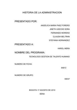 HISTORIA DE LA ADMINISTRACION<br />PRESENTADO POR:  <br />ANGELICA MARIA PAEZ FORERO<br />JINETH USECHE SORA<br />FERNANDO MORENO<br />CLAUDIA BELTRAN<br />STEFANIA HERNANDEZ<br />PRESENTADO A:<br />HAROL MERA<br />NOMBRE DEL PROGRAMA:<br />TECNOLOGO GESTION DE TALENTO HUMANO<br />NUMERO DE FICHA:<br />           84813<br />NUMERO DE GRUPO:<br />69037<br />BOGOTA 17 AGOSTO DE 2010<br />SENA<br />TABLA DE CONTENIDO<br />INDICE                                                           PAG<br />Introducción………………………………………01<br />Objetivos………………………………………….02<br />Definición de la administración…………………03<br />Origen de la administración…………………….05<br />Historia de la administración…………………...07<br />Padres de la administración……………………10<br />Teorías de la administración……………………17<br />Conclusión………………………………………..30<br />Bibliografía………………………………………..31<br /> <br />INTRODUCCION<br />Para poder entender la administración se debe conocer la perspectiva de la historia de la misma, los hechos acerca de lo que ha pasado y ha marcado la historia, y relacionarlas con otras experiencias y otros conocimientos actuales.<br />Es por eso que es importante conocer la historia y origen de la administración.<br />Por ello a continuación veremos como ha sido la evolución de la administración y los aportes de la historia; La administración aparece desde que el hombre comienza a trabajar en sociedad. El surgimiento de la administración es un acontecimiento de primera importancia en la historia social en pocos casos, si los hay, una institución básicamente nueva, o algún nuevo grupo dirigente, han surgido tan rápido como la administración desde un principios del siglo. Pocas veces en la historia de la humanidad una institución se ha manifestado indispensable con tanta rapidez. La administración que es el órgano específico encargado de hacer que los recursos sean productivos, esto es, con la responsabilidad de organizar el desarrollo económico, refleja el espíritu esencial de la era moderna. Es en realidad indispensable y esto explica por qué, una vez creada, creció con tanta rapidez.<br />OBJETIVOS<br />Dar a conocer la importancia de la administración en la actualidad y su evolución  a través de la historia.<br />Crear una base de datos para suministrar las teorías y los aportes de los padres de la administración.<br />Enfocar sobre el control de los recursos humanos, financieros, materiales, tecnológicos y el conocimiento.<br />Fundamentar en los términos que maneja la administración en la planificación; organización; y el manejo de dirigir.<br />La administración tiene distintas áreas fundamentales de estudio.<br />DEFINICIÓN DE LA ADMINISTRACIÓN:<br />ES UN PROCESO MUY PARTICULAR CONSISTE EN CIERTAS ACTIVIDADES COMO EN PLANEACIÓN, ORGANIZACÍÓN, CONTROL Y EJECUCIÓN DESEMPÉÑADAS PARA DETERMINAR Y ALCANZAR LOS OBJETIVOS CON LO USO DE SERES HUMANOS Y OTROS RECURSOS.<br />ES TAMBIÉN UN ARTE Y UNA CIENCIA  SOCIAL  EN DONDE SE ENFOCA EN EL CONTROL DE LOS RECURSOS FINANCIEROS,MATERIALES,TECNOLOGICOS Y EN  EL CONOCIMIENTO PARA PODER OBTENER UN MAXIMO BENEFICIO PODRIA REPRESENTARSE EN LO ECONOMICO Y SOCIAL<br />ESTOS SON ALGUNOS TERMINOS QUE SE MANEJAN EN LA ADMINISTRACIÓN:<br />PLANIFICACIÓN:ES EL PROCESO QUE INICIA CON EL No 1 DE DICHA ORGANIZACIÓN ,LA MISIÓN ES FIJAR CIERTOS OBJETIVOS,LAS ESTRATEGIAS POLITICAS,EN  ESTAS SE UTILIZA N EL MAPA ESTRATEGICO EN EL ESTUDIO EN FORTALEZAS Y DEBILIDADES,EN OPORTUNIDADES Y AMENAZAS (ANALISIS FODA) <br />ORGANIZAR: RESPONDER A LAS PREGUNTAS DE QUIEN? SE ENCARGARA DE REALIZAR DICHA TAREA,SERA  EL ENCARGADO DE  DISEÑAR EL´ORIGRAMA` DE CIERTA ORGANIZACIÓN DEFINIENDO OBLIGACIONES Y RESPONSABILIDADES.EL COMO? SE VA  REALIZAR LA TAREA  EL CUANDO? SE REALIZARA LA TAREA MEDIANTE EL DISEÑO DE PROCESOS DE NEGOCIOS  EN EL CURSOGRAMA (ORDENAR Y ORGANIZAR)<br />DIRIGIR: SE EJERCE POR MEDIO DEL ´LIDERAZGO´SOBRE CIERTOS INDIVIDUOS PARA LOGRAR LOS OBJETIVOS FIJADOS; SE BASARAN EN LA TOMA DE DESICIONES EN LOS MODELOS LOGICOS Y TAMBIÉN LOS INTUITIVOS .<br />CONTROLAR:SE REALIZA EL CONTROL A NIVEL ESTRATEGICO,TACTICO Y OPERATIVO,LA ORGANIZACIÓN SERA EVALUADA EN SU TOTALIDAD MEDIANTE EL SISTEMA  DE CONTROL DE GESTIÓN,SE CONTRATARA AUDITORIAS EXTERNAS,DONDE SE ANALIZAN Y CONTROLAR LAS DIFERENTES AREAS FUNCIONALES DE LA ORGANIZACIÓN<br />OBJETIVO DE ESTUDIO:SON LAS ORGANIZACIONES POR LO TANTO SE APLICARA A EMPRESAS PUBLICAS Y PRIVADAS,INSTITUCIONES PUBLICAS Y ORGANISMOS ESTATALES Y OTRAS INSTITUCIONES PRIVADAS(IGLESIAS,UNIVERSIDADES,GOBIERNOS.ETC.)<br />EN LAS AREAS FUNCIONALES ENCONTRAMOS ALGUNOS EJEMPLOS COMO:<br />ADM.FINANCIERA Ó FINANZAS CORPORATIVAS<br /> ADM. COMERCIAL(MECADOTECNIA,MARKETING)<br />ADM.DE LA PRODUCCIÓN  U OPERACIONES <br />ADM. DE LOS RECURSOS HUMANOS<br />ESTOS SON ALGUNOS DE PARTAMENTOS EN QUE SE RELACIONAN CON LA ADMINISTRACIÓN:<br />ADM.DE LAS TECNOLOGÍAS DE LA INFORMACIÓN<br />ORGANIZACIÓN Y METODOS<br />ADM.DE  LA PLANIFICACIÓN ESTRATEGICA<br />GESTIÓN DEL CONOCIMIENTO <br />GESTION DE PROYECTOS:<br />ADM.DE LA CADENA DE SUMINISTRO Y LOGISTICA  TEC.<br />LA ADMINISTRACIÓN TIENE CIERTA RELACIÓN CON OTRAS CIENCIAS COMO:<br />LA ECOMONIA<br />LA CONTABILIDAD<br />PSICOLOGIA<br />SOCIOLOGIA<br />POLITICA<br />MATEMATICAS<br />ESTADISTICA<br />LA ANTROPOLOGIA<br />HISTORIA<br />GEOGFAFIA<br />Y FILOSOFIA. <br />ORIGENES DE LA ADMINISTRACIÒN:<br />EL ORIGEN SE REMONTA HASTA LA ERA PRIMITIVA SE DA COMO UNA  ACTIVIDAD QUE SE PRACTICA DESDE QUE EL HOMBRE UNE TODOS  SUS ESFUERZOS PARA ALCANZAR LOS OBJETIVOS PROPUESTO ANTE LA IMPOSIBILIDAD DE VIVIR AISLADO POR LA NATURALEZA MISMA.<br />PRIMERO QUE TODO SE ASOCIA PARA QUE TODOS LOS ESFUERZOS SE SATISFAGAN LAS  NECESIDADES DEL GRUPO,EJEMPLO:LA TRIBU,L A  HORDA,EL CLAN,LA MATRIARCA,Y EL PATRIARCA;HAY ES DONDE SURGE LA ADMINISTRACIÓN QUE SIENTA SUS BASES DE ACTIVIDAD DURANTE LA  DIVISIÒN DEL TRABAJO(LA CAZA,LA PESCA,Y LA RECOLECCIÒN DE LOS FRUTOS) EN LA PREHISTORIA  NOS ENCONTRAMOS CON UNA NUEVA TECNICA DENOMINADA ARRASTRE CONSISTIA  EN AUSTAR  A LOS GRANDES MAMUTS ARROJANDOLES PIEDRAS,Y EMITIENDO GRITOS PARA LLEVARLOS HASTA UNS GRAN AVISMOPARA QUE PUDIENSE MORIR LO CUAL INDICA LOS ANTECEDESNTES AUTENTICOS DE  LA  ORGANIZACIÒN. <br />EN LA EPOCA ANTIGUA SE PODRIA LOCALIZARALGUNOS ANTECEDENTES REREALIZADOS POR MAX WEBER SOBRE EGIPTO EN EL AÑO 1300 A.C.EN ELLAS SE DETALLABAN ANAKLICIS PRECISOS Y ESPECIFICOS Y UNOS CAMBIOS DE FUNCIONES RELATIVAS ESTOS SON UN CLARO EJEMPLO<br />LOS ARQUEROS RECOLECTORES DE MIEL LLEVANDO INCIENSO AL ENTREGAR EL IMPUESTO ANUALANTE SU AUGUSTOTESORERO<br />MINEROS COBRADORES DE IMPUESTOS PARA COBRAR EL TRIBUTO DE LA DOS TIERRAS <br />DESIGNAN ESCLAVOS PARA QUE TRABAJE COMO VELADORES DE PARA CUIDAR TÚ PUERTA DEL CANAL HELIOPOTAMO EN TÙ HERMOSO LUGAR.<br />OTROS ESCLAVOS ERAN PORTEROS OCUPO MUCHA GENTE PARA PROTEGER Y VIGILARTÙ CORTE.<br />HABIAN VELADORES DE ESCLAVOS PARA VIGILAR LA ADMINISTRACIÒN DEL CANAL. <br />PODEMOS DARNOS CUENTA QUE LA ADMINISTRACIÒN ES UN PROCESO DE DESARROLLO LOGICO Y UNA NECESIDAD DE ORGANIZACIÒN QUE SE DA EN TODOS LOS TIEMPOS.<br />SU GRAN AVANCE SE DIO DESPUES DE  LA SEGUNDA GUERRA MUNDIAL EN LA EVOLUCIÒN DE ESTA CIENCIA SE DEBE A VARIOS ASPECTOS :EN  LOS PRIMEROS TIEMPOS SE CONSIDERABA QUE LOS  NEGOCIOS  ERAN MUY POCO APRECIADO Y UNA OCUPACIÒN DEGRADABLE  INCLUSO ARISTOTELES MENCIONABA QUE LA COMPRA-VENTA ERA UNA FORMA NO NATURAL DE PROSPERAR.<br />LA ADMINISTRACIÒN ADQUIRIO SU GRAN AUNGE EN LA DEPRESIÒN DE 1929FUE NECESARIO IMPLEMENTAR MECANISMOS QUE PUDIERAN UTILIZAR EFECTIVAMENTE LOS RECURSOS CON QUE SE CONTABAN.<br />EN LOS TIEMPOS MODERNOS LA ADMINISTRACIÒNSE CONSIDERABA COMOUNA HERRAMIENTA PRINCIPAL PARA LOGRAREL ÉXITO DE LAS ORGANIZACIONES. <br />HISTORIA DE LA ADMINISTRACION:<br />1789La Revolución Francesa<br />1825Fin del proceso de independencia en las colonias españolas de América<br />1826Primera Locomotora a Vapor inventada por Stephen son<br />1830RevolucionesLiberales en Europa<br />1837 Morse inventa el Telégrafo  por hilo<br />1839Guerra México contra Estados Unidos<br />1848RevolucionesLiberales en Europa<br />1855Fin de la Guerra De Crimea<br />1865Fin de la Guerra de Secesión en EE.UU.1868 Guerra de los Diez años en Cuba<br />1869Primer Concilio Vaticano  Se inaugura el Canal de Suez1879Guerra del Pacífico del Salitre<br />1889Constitución de Japón<br />1899Comienza la guerra Anglo-Boers<br />1904Finaliza la construcción del tren transiberiano<br />1912Primera Guerra de los Balcanes<br />1917Comienza la Revolución Rusa<br />1918Fin de la Primera Guerra Mundial<br />1920Se funda la Sociedad de la Naciones<br />1929Creación de la Ciudad del Vaticano<br />1934Las tropas comunistas de Mao inician la Larga Marcha en China<br />1937Japón invade China<br />1939Fin de la Guerra Civil en España1945Se lanzan dos bombas atómicas en Japón: Hiroshima y Nagasaki<br />1959Revolución Cubana<br />1961Construcción Muro de Berlín<br />1963Manifestaciones en Washington por los derechos civiles<br />1967Guerra de los Seis Día<br />1982Comienza la quinta guerra árabe-israelí<br />1979Mueren miles de personas en la India por escape de un gas venenoso<br />1989Caída del muro de Berlín<br />2000Accidente en el Concorde en París. El submarino ruso Kars queda atrapado en el fondo del mar<br />2001Reunión del G8 en Génova. Hay incidentes violentos<br />2003La población mundial supera los 6250 millones de personas<br />2004Maremoto en el océano Indico, mas de 150.000 víctimas2004Atentado terrorista en Madrid el 11 de marzo, Muere Yair Arafat<br />2005Muere el Papa Juan Pablo II Atentado en Londres el 7 de Juniointroducción<br />Desde sus orígenes, el hombre ha tratado de comunicarse mediante grafismos o dibujos. Las primeras representaciones que conocemos son las pinturas rupestres, en ellas no solo se intentaba representar la realidad que le rodeaba, animales, astros, al propio ser humano, etc., sino también sensaciones, como la alegría de las danzas, o la tensión de las cacerías. A lo largo de la historia, este ansia de comunicarse mediante dibujos, ha evolucionado, dando lugar por un lado al dibujo artístico y por otro al dibujo técnico. Mientras el primero intenta comunicar ideas y sensaciones, basándose en la sugerencia y estimulando la imaginación del espectador, el dibujo técnico, tiene como fin, la representación de los objetos lo más exactamente posible, en forma y dimensiones.Hoy en día, se está produciendo una confluencia entre los objetivos del dibujo artístico y técnico. Esto es consecuencia de la utilización de los ordenadores en el dibujo técnico, con ellos se obtienen recreaciones virtuales en 3D, que si bien representan los objetos en verdadera magnitud y forma, también conllevan una fuerte carga de sugerencia para el espectador.<br />PADRES DE LA ADMINISTRACION<br />La administración está basada en unos fundamentos básicos los cuales fueron prolongados por:<br />FEDERICK WINSLONW TAYLOR: (20 DE MAYO DE 1856_ 21 DE MARZO 1915) ingeniero mecánico, economista estadounidense, promotor de la organización científica y padre de la administración.  Efectuó su primera observación  las industrias del trabajo  en las industrias de acero en el año 1878; sus principales puntos fuertes fueron determinar científicamente el trabajo estándar, una evolución mental y un trabajador funcional a partir de un trabajo personal  publicado en 1903 llamado shop Management. <br />GESTION CIENTIFICA: El deseo de Taylor en aplicar su venerado “shop management”, estaba en la máxima prosperidad de un empresario, así como la máxima prosperidad para el trabajador, después afirma como los trabajadores  empiezan a tener aumentos en su sueldo en más de un 60% y se convierten quot;
principales tomadores de licorquot;
 y empiezan a disminuir su producción y, así, su calidad de vida.<br />Se deben citar algunos de los argumentos de Taylor para la aplicación de sus propuestas. Para él, el hombre es, por naturaleza, perezoso e intenta escudarse en ello para realizar lentamente su trabajo haciendo creer al empresario que está dando lo mejor de sí. También habla de la especialización de tareas, pues de esta manera, el trabajador gana más tiempo y destreza haciendo lo mismo todos los días.  <br />LA ORGANIZACIÓN CIENTIFICA SEGÚN TAYLOR:<br />Taylor explicaba  las etapas para poner en práctica  su nueva organización de trabajo:<br />Hallar de 10 a 15 obreros que sean hábiles en el trabajo<br />Definir la serie exacta de movimientos elementales de cada uno de los obreros y llevar a cabo el trabajo analizado, materiales y útiles que se van a utilizar  <br />Determinar un cronometro para determinar cada uno de los movimientos y elegir de modo más simple de ejecución<br />Eliminar todos los movimientos malos, lentos o inútiles<br />Tras haber suprimido todos los movimientos inútiles, reunir en una secuencia los movimientos más rápidos  y los que mejor permiten emplear los mejores materiales útiles.<br />Principios de la industria del trabajo:<br />Estudio de Tiempos. <br />Estudio de Movimientos. <br />Estandarización de herramientas. <br />Departamento de planificación. <br />Principio de administración por excepción. <br />Tarjeta de enseñanzas para los trabajadores. <br />Reglas de cálculo para el corte del metal. <br />El sistema de ruteo. <br />Métodos de determinación de costos. <br />Selección de empleados por tareas. <br />Incentivos si se termina el trabajo a tiempo. <br />Taylor definió 4 fundamentos que dio giro en el trabajo de aquella época, donde todas las personas tienen la administración de las responsabilidades:<br />Elaboran una ciencia para la ejecución de cada una de las operaciones del trabajo, la cual sustituye al viejo modelo empírico. <br />Seleccionan científicamente a los trabajadores, les adiestran, les enseñan y les forman, mientras que en el pasado cada trabajador elegía su propio trabajo y aprendía por sí mismo como mejor podía<br />Colaboran cordialmente con los trabajadores para asegurarse de que el trabajo se realiza de acuerdo con los principios de la ciencia que se ha elaborado <br />El trabajo y la responsabilidad se reparten casi por igual entre el management y los obreros. El management toma bajo su responsabilidad todo aquel trabajo para el que está más capacitado que los obreros, mientras que, en el pasado, casi todo el trabajo y la mayor parte de la responsabilidad se echaban sobre las espaldas de los trabajadores<br />HENRI FAYOL: (ESTAMBUL 1841_ PARIS 1925) fue ingeniero civil  y  teórico de la administración de empresas, es conocido por sus aportaciones en el terreno del pensamiento administrativo.<br />El modelo administrativo de Fayol se basa en tres aspectos fundamentales: la división del trabajo, la aplicación de un proceso administrativo y la formulación de los criterios técnicos que deben orientar la función administrativa; la función principal en la base administrativa es el cuerpo social mientras que las otras inciden sobre la materia prima y las maquinas.<br />Los principios de una empresa son:<br />La división del trabajo<br />La disciplina,<br />La autoridad<br />La unidad y jerarquía del mando<br />La centralización<br />La justa remuneración<br />La estabilidad del personal<br />El trabajo en equipo<br />La iniciativa<br />El interés general<br />Realizo grandes aportes a la administración, uno de sus libros es administration industrielle  et genérale, donde da a conocer su filosofía y sus propuestas. Fayol dividió en seis grupos las operaciones industriales y comerciales:<br />Técnicos <br />Comerciales <br />Financieros <br />Administrativos <br />Seguridad <br />Contable<br />Esta escuela es contemporánea a la de la Administración Científica, cuyo fundador fue Frederick Winslow Taylor. <br />Además es considerado el fundador de la escuela clásica de administración de empresas, fue el primero en sistematizar el comportamiento gerencial.<br />Los 14 principios de la administración:<br />Subordinación de intereses particulares, a los intereses generales de la empresa: por encima de los intereses de los empleados están los intereses de la empresa. <br />Unidad de mando: en cualquier trabajo un empleado sólo deberá recibir órdenes de un superior. <br />Unidad de Dirección: un solo jefe y un solo plan para todo grupo de actividades que tengan un solo objetivo. Esta es la condición esencial para lograr la unidad de acción, coordinación de esfuerzos y enfoque. La unidad de mando no puede darse sin la unidad de dirección, pero no se deriva de esta. <br />Centralización: es la concentración de la autoridad en los altos rangos de la jerarquía. <br />Jerarquía: la cadena de jefes que va desde la máxima autoridad a los niveles más inferiores y a la raíz de todas las comunicaciones que van a parar a la máxima autoridad. <br />División del trabajo: quiere decir que se debe especializar las tareas a desarrollar y al personal en su trabajo. <br />Autoridad y responsabilidad: es la capacidad de dar órdenes y esperar obediencia de los demás, esto genera más responsabilidades. <br />Disciplina: esto depende de factores como las ganas de trabajar, la obediencia y la dedicación un correcto comportamiento. <br />Remuneración personal: se debe tener una satisfacción justa y garantizada para los empleados <br />Equidad: amabilidad y justicia para lograr la lealtad del personal <br />Orden: las personas y los materiales deben estar en el lugar indicado en el momento preciso. <br />Estabilidad y duración del personal en un cargo: hay que darle una estabilidad al personal <br />Iniciativa: tiene que ver con la capacidad de visualizar un plan a seguir y poder asegurar el éxito de éste <br />Espíritu de equipo: hacer que todos trabajen dentro de la empresa con gusto y como si fueran un equipo, hace la fortaleza de una organización.<br />Perfil de los administradores: el perfil de  los administradores se basan en lo siguiente:<br />Cualidades físicas: salud, vigor, habilidad<br />Cualidades intelectuales: Aptitud para comprender y aprender<br /> Cualidades morales: Energía, firmeza, valor para aceptar responsabilidades<br />Cultura general: Son nociones diversas de todos los temas y no solamente el de su función<br />Conocimientos especiales: Exclusivamente es de la función, ya sea técnica o comercial<br />Experiencia: Conocimiento personal que se deriva de la práctica.<br />ELTON MAYO: (26 DE DICIEMBRE 1880_ 7 DE SEPTIEMBRE 1949) Psicólogo de profesión, Su interés primordial era analizar en el trabajador los efectos psicológicos que podían producir las condiciones físicas del trabajo en relación con la producción y fundador el departamento de investigación de Factor Humano.<br />APORTES: Es sobre todo conocido por su investigación que incluye los estudios de Hawthorne o Hawthorne Studies de 'la lógica del sentimiento' de los trabajadores y la 'lógica del coste y la eficiencia' de los directivos que podría conducir a conflictos dentro de las organizaciones.la modificación de un grupo en la realización de  prueba, en los descansos, la reducción de jornada de trabajos, y la aplicación e variantes en los sistemas de pagos de incentivos no parecieron explicar los cambios en la productividad, y que esto se debía al ``sentido de pertenencia`` y la eficacia de la administración: un tipo de administración capaz de comprender el comportamiento humano, especialmente el comportamiento grupal, y de favorecerlo mediante habilidades interpersonales como la motivación, la asesoría, la dirección, y la comunicación y se conoce como el efecto Hawthorne.<br />Mayo era de religión Cristiana, y al ver a las personas sin una básica organización, empezó organizando iglesias, que de ahí las personas empezaron a organizarse ya no solo en las iglesias, sino también en sus empleos y hogares.<br />Características de la Administración: Dentro de las características de la administración tenemos las siguientes:<br />1- Universalidad: La administración se da donde quiera que existe un organismo social (estado, ejército, empresas, iglesias, familia, etc.), porque en él tiene siempre que existir coordinación sistemática de medios.<br />2- Especificidad: La administración tiene sus propias características las cuales son inconfundibles con otras ciencias, aunque va acompañada siempre de ellas (funciones económicas, contables, productivas, mecánicas, jurídicas, etc.), son completamente distintas. <br />3- Unidad Temporal: Aunque se distingan etapas, fases y elementos del proceso administrativo, éste es único y, por lo mismo, en todo momento de la vida de una empresa se están dando, en mayor o menor grado, todos o la mayor parte de los elementos administrativos.<br />4- Unidad Jerárquica: Todos cuantos tienen carácter de jefes en un organismo social, participan en distintos grados y modalidades, de la misma administración. Así, en una empresa forman un solo cuerpo administrativo, desde el gerente general, hasta el último mayordomoquot;
. Respetándose siempre los niveles de autoridad que están establecidos dentro de la organización.<br />5- Valor Instrumental: La administración es un instrumento para llegar a un fin, ya que su finalidad es eminentemente práctica y mediante ésta se busca obtener resultados determinados previamente establecidos. <br />6- Flexibilidad: La administración se adapta a las necesidades particulares de cada organización.<br />7- Amplitud de Ejercicio: Esta se aplica en todos los niveles jerárquicos de una organización<br />IMPORTANCIA DE LA ADMINISTRACION:<br />No sería suficiente con decir que sin una buena administración ninguna organización tendrá éxito; por lo cual mencionaremos algunos hechos para mencionar su importancia:<br />1- La administración no solamente nació con la humanidad sino que se extiende a la vez a todos los ámbitos geográficos y por su carácter Universal, lo encontramos presente en todas partes. Y es que en el ámbito del esfuerzo humano existe siempre un lado administrativo de todo esfuerzo planeado.<br />2- Donde exista un organismo social allí estará presente la administración.<br />3- No sirve de mucho que en una empresa existan buenas instalaciones, el mejor equipo, la mejor ubicación, si lo todo lo anterior no va acompañado del elemento humano necesario para dirigir las actividades, o sea que la administración es importante para alcanzar objetivos de la organización.<br />4- En las grandes empresas la administración científica o técnica es esencial ya que no podrían existir sin una buena administración.<br />5- La administración es un proceso universal ya que no solo se da en los países capitalistas, sino que también en los países socialistas o de cualquier tipo que sean, la administración es importante tanto en las pequeñas como el las grandes empresas. <br />6- Otro hecho importante es que por medio de la administración se puede elevar la productividad y los niveles de vida en los países en vías de desarrollo.<br />7- La administración imparte efectividad a los esfuerzos humanos. Ayuda a obtener mejor personal, equipo, materiales, dinero y relaciones humanas.<br />8- Se mantiene al frente de las condiciones cambiantes y proporciona previsión y creatividad.<br />Para concluir podemos decir que la administración es importante por que se aplica en cualquier tipo de organización con deseos de aumentar su productividad y el éxito, dependiendo para esto del elemento humano y material.<br />                       <br />TEORIAS DE   LA  ADMINISTRACIÓN<br />El estudio de las teorías nos da la posibilidad de evaluar y comprender los distintos procesos que intervienen en las empresas, lo cual permite planificar y desarrollar acciones en la solución de los problemas o en el aprovechamiento de las oportunidades.<br />En relación a las teorías, que todas fueron parte importante de la historia que ninguna es excluyente y que en la práctica unas se han apoyado en las otras, en muchos casos cambiando de forma y de regla  pero en la mayoría de las ocasiones muy poco en su contenido. Las teorías sean utilizadas durante mucho tiempo para buscar soluciones y como ideas revolucionarias.<br />No es posible abordar el tema de la administración, sin ver las teorías primero  que por supuesto han incidido en las formas y desarrollo de la actividad organizacional, en el diseño organizacional y en el diseño de los puestos de trabajo, así como en otras actividades de suma importancia en las empresas del sector administrativo.<br />Fundamentos esenciales:<br />Sobre las distintas teorías, se debe de ver que han perdurado por cien años  que entre ellas todas importantes pero nunca cambian de contenido.<br />Cada teoría es consecuencia del medio y las circunstancias en un momento dado, interviniendo en esto no sólo los factores económicos sino además los sociales y el desarrollo de la tecnología en esa etapa, por lo que podemos comprender que la aplicación de alguna de ellas, o su utilización combinada dependerá de nuestra percepción sobre la situación en ese momento.<br />Por ejemplo en la primera revolución industrial  hubo un desarrollo tecnológico acelerado lo que permitió cuestionar lo que había, como la humanización de algunas labores, el incremento notable de la producción y la necesidad de atención a las coordinaciones personales y organizacionales.<br />Principales teorías y enfoques sobre la administración:<br />En este subtítulo se enumerarán de acuerdo a como fueron apareciendo y desarrollándose, las mismas son:<br />• Teoría científica de la administración.• Teoría clásica de la organización.• Enfoque de las relaciones humanas.• Escuela de las ciencias administrativas.• Enfoque de sistemas.• Enfoque de contingencias.• Enfoque de los recursos humanos.<br />Teoría científica de la administración<br />Alrededor del 1900 encontramos a empresarios que intentan dar a sus teorías una base científica. Los ejemplos incluyen a quot;
Science of managementquot;
 de Henry Towne de 1890, quot;
La Administración científicaquot;
 de Frederick Winslow Taylor (1911), quot;
El estudio aplicado del movimiento oquot;
 de Franck y Lillian Gilbreth (1917). En 1912 Yoichi Ueno introdujo el Taylorismo en Japón y se convirtió en el primer consultor en administración de empresas en crear el quot;
estilo Japonés de Administraciónquot;
. Su hijo Ichiro Ueno fue un pionero de la garantía de calidad japonesa. Para la década de 1930 hace su aparición el fordismo, siguiendo las ideas de Henry Ford el fundador de la Ford motor  Company. <br />Las teoría como todas las demás apareció y tuvo un enfoque  las cuales aportaron a su época en elementos muy importantes que sirvieron de base para la aparición y desarrollo de las mismas. Entre estas personas se destacan:<br />• Adam Smith, cuya contribución sobre los aspectos relacionados con la división del trabajo tuvieron incidencia en la economía del tiempo y del trabajo, planteó una serie de ideas relacionadas con la economía que están expresadas en su obra “La riqueza de las naciones” la cual era un intento de llevar a la economía hacia una ciencia independiente, esta obra está fundamentada en la economía política clasista y liberal, por lo que se reconoce a Smith como “El Padre del liberalismo económico” al basar su política económica en una “ley natural” que implicaba la no–intervención del Estado y la competencia no limitada.<br />• Robert Owen: con sus argumentos sobre el mejoro las condiciones  las condiciones de vida y de trabajo de las personas y la influencia de estos aspectos en el incremento de la producción y las utilidades, expresó elementos basados en la seguridad social para los trabajadores, la evaluación y divulgación del rendimiento diario, así como, que estos tuvieran condiciones adecuadas de vivienda y educación, fue considerado por Marx y Engenls como un socialista utópico.<br />La teoría y su  creación y desarrollo inicial se le atribuye a Frederick W. Taylor, considerado “El padre de la administración científica”, con sus estudios y aplicaciones sobre la división de las tareas en sus componentes más simples, un estudio de los movimientos y el cronometraje de estos y los demás aspectos de la tarea, para determinar y exigir a los trabajadores el tiempo para la realización de la misma, la determinación de los mejores métodos de ejecución de acuerdo a sus experiencias y resultados obtenidos.<br />Basándose en algo que se llamo tarifas variantes que consistía en el pago de altos salarios, bien estudiados científicamente, a los trabajadores con un gran desempeño y cumplimiento de la producción con una elevada productividad acorde a lo previsto.<br />Con este modelo de teoría se intentaba  incrementar la productividad, disminuir los errores y mejorar el desempeño, entre otros aspectos, sobre la base de un tratamiento científico y no empírico como era hasta entonces.<br />Contribuyeron con Taylor varias figuras importantes como Henry Gantt y los esposos Gilbreth (Frank y Lliliam).<br />La teoría científica de la administración se identifica, entre otros, por los aspectos siguientes:<br />• División de las actividades en tareas muy simples las cuales eran realizadas por los obreros en la cantidad de una o dos, las que se repetían en su ejecución.<br />• Separación de las actividades de dirección de las actividades ejecutoras.<br />• Limitados conocimientos de los trabajadores, sólo sobre las actividades a realizar, que como se expuso eran muy simples. A tareas simples entrenamientos simples.<br />• La elevación de la productividad se buscaba sobre la base de un estricto control sobre, los métodos empleados en el proceso de trabajo, los movimientos que se ejecutaban y la medición de los tiempos de estos, la determinación de los ritmos de trabajo.<br />• Sistema de incentivo monetario al incrementar el salario a los trabajadores que obtenían los mejores resultados de trabajo.<br />• Considerar al hombre como “racional” incentivado sólo por elementos económicos.<br />• La supuesta cooperación entre la administración y los obreros permitiría una elevada productividad.<br />Un ejemplo de este modelo lo constituye la tradicional línea de montaje de gran utilización en esa etapa.<br />La teoría científica ha aportado ventajas, teniendo también sus limitaciones.<br />Ventajas<br />• fue un gran avance para su en su tiempo con la aplicación de métodos científicos y no empíricos como se hacía hasta entonces.<br />• Una de las principales ventajas ha sido servir de base a otras teorías donde incluso algunos de sus preceptos hoy día continúan aplicándose.<br />Desventajas<br />• Considerar que su aplicación sería siempre sobre un ambiente estable.<br />• Sus principios se consideran muy generales, por lo que su aplicación se limita a organizaciones de cierta complejidad.<br />• No consideraba al trabajador en su verdadera dimensión sino como un apéndice de las máquinas.<br />• No tenía en cuenta los aspectos humanos relacionados con su satisfacción laboral y otras necesidades del hombre como ser social.<br />Teoría clásica de la organización<br />La Teoría de las Organizaciones tiene como meta principal el descubrir las limitaciones que tiene la mente  humana. Por parte del de lo Administrativo donde se identifica al ser que se comporta con relativa racionalidad y busca obtener resultados satisfactorios, y lo diferencia del Hombre Económico que actúa racionalmente y busca maximizar el beneficio.James March y Herbert Simón hicieron a  finales de la década de 1950 donde plantearon cientos de proporciones acerca de los patrones de conducta, sobre todo con relación a la comunicación en las organizaciones. Su influencia en el desarrollo de la teoría administrativa posterior ha sido importantísima y permanente, para investigar en forma científica. Uno de sus mayores aportes fue  la teoría de la decisión.Las limitaciones de la teoría anterior son sobre todo en lo relacionado con el aspecto humano, ya que lo consideraba en un plano inferior con relación a las máquinas, no sólo en cuanto a su tratamiento como ser humano, sino subvalorando la importancia que tiene en todo el proceso de producción o servicios.<br />Entre estos se puede destacar que  los siguientes personajes:<br />Henry Fayol, expuso que las actividades administrativas se debían dividir en seis partes las que mantenían estrecha relación, las cuales eran: Técnica, que se ocuparía de la producción; Administrativa, que desarrollaría las funciones de dirección; Comercial, para compras y ventas; Contable; Financiera, para administrar el capital; Seguridad, protección de los empleados y los bienes.<br />Unido a lo anterior, Fayol planteo catorce principios sobre la administración, algunos mantienen vigencia y se utilizan con frecuencia hoy día. Los principios enunciados fueron: división del trabajo, autoridad, unidad de mando, unidad de dirección, disciplina, centralización, jerarquía, remuneración, subordinación del interés individual al interés del grupo u organización, orden, equidad, iniciativa, espíritu de equipo y estabilidad del personal.<br />Max Weber, gran contribuyo al desarrollo de esta teoría, con su per sección burocrática sobre la administración en la que planteaba, que un liderazgo  bien definida con conceptos, reglas, normas y procedimientos escritos y precisos contribuía al desarrollo y rendimiento de la organización. Su estilo gerencial y técnica administrativa se fundamentaban en la centralización y en el autoritarismo. Planteaba además, que la única forma para que una organización pudiera sobrevivir a largo plazo era sobre estos reglamentos.<br />Esta teoría posee las siguientes características:<br />• Los criterios formulados deben basarse en los catorce principios enunciados, los cuales según esta teoría pueden enseñarse.<br />• Los cargos son el elemento esencial del aspecto administrativo burocrático.<br />• Su basamento está regido por reglamentos, normas y procedimientos por escrito.<br />• Agrupación de las actividades a desarrollar en las seis partes previstas.<br />• La eficacia y eficiencia superiores se garantizan a través de una autoridad jerárquica estrictamente definida.<br />Las ventajas y las desventajas son las siguientes:<br />Ventajas<br />• Los cargos hacen la distinción<br />• Los principios se pueden aprender.<br />Desventajas<br />• Su aplicación general era para un ambiente estable y no turbulento como el actual.<br />• La mayoría de los principios son considerados muy generales.<br />• La aceptación rígida de esta teoría, es mucho menor ante empleados con conocimientos y preparación técnica y general.<br />Enfoque de las relaciones humanas<br />La escuela de las Relaciones Humanas surgió, en parte, surgió debido ala ineficiencia de las clases trabajadoras centro de trabajo. Esto hizo que aumentara el interés por ayudar a los gerentes a manejar con más eficacia los Recursos humanos de sus organizaciones. Varios teóricos trataron de reforzar la teoría clásica de la organización con elementos de la sociología y la psicología.En estos estudios se investigó la relación entre la cantidad de iluminación en el centro de trabajo y la productividad de los obreros. Los investigadores llegaron a la conclusión de que los empleados trabajarían con más tesón si la gerencia se preocupaba por su bienestar y si los supervisores les prestaban atención especial. Este fenómeno se conoció, más adelante, como el efecto de Hawthorne.los trabajadores se quejaban del gerente el cual los sobresaltaba  y por eso se llego a este acuerdo.Así pues, Mayo era de la opinión que el concepto del hombre social (movido por necesidades sociales, deseosas de relaciones gratificantes en el trabajo y más sensibles a las presiones del grupo de trabajo que al control administrativo) era complemento necesario del viejo concepto del hombre racional, movido por sus necesidades económicas personales.Al poner las  necesidades sociales, y a la puesta en marcha de relaciones humanas mejoró la producción trabajadora  que consideraba la productividad casi exclusivamente como un problema de ingeniería. En cierto modo, Mayo redescubrió el antiguo principio de Robert Owen según el cual, un genuino interés por los trabajadores, las quot;
máquinas vitalesquot;
 como Owen solía llamarlos, pagaría dividendos.Las investigaciones hicieron caer en la que estaba mal el gerente y cual debía ser su estilo y con ello revolucionaron la formación de líderes. La atención fue centrándose cada vez más en enseñar las destrezas administrativas, en oposición a las habilidades técnicas. Por último, su trabajo hizo renacer el interés por la dinámica de grupos. Los administradores empezaron a pensar en función de los procesos y premios del grupo para complementar su enfoque anterior en el individuo.<br />se llego ala conclusión que el trabajador se motivaba por lo monetario , cuestión esta que fue refutada por algunos de los estudiosos del tema, por lo que se ha continuado trabajando en la búsqueda de criterios más actualizados y a la vez teniendo en cuenta otros aspectos, obteniéndose también otras conclusiones importantes.<br />Este enfoque o movimiento de relaciones humanas planteaba otra versión que consistía en que el hombre se motivaba por sus necesidades sociales y que la compulsión del grupo era un factor importante también.<br />Ventajas<br />• Constituyó un paso de avance con relación a la escuela anterior ya que amplió el criterio al exponer que para el incremento de la productividad laboral debían tenerse en cuenta las necesidades sociales de los trabajadores.<br />• Se realizaron aportes en cuanto a los incentivos para mejor rendimiento<br />Desventajas<br />• Muchos administradores consideraban que los trabajos eran muy abstractos y complicados.<br />Escuela de las ciencias administrativas<br />Consiste en la creación de equipos multidisciplinarios sobre todo en las matemáticas, la física y otras disciplinas, los que recibieron el nombre de equipos de investigación de operaciones (IO), los cuales se utilizaron en la presentación, a los directivos y jefes de las organizaciones, de soluciones de problemas.<br />La aparición de equipos de computo hicieron  profundizar y ampliar la cantidad de variables, así como solucionar problemas y crear programas que  simulaban con más exactitud la situación real, cambiar las variables en sí o sus valores y aligerar el tiempo de realización por la velocidad de cálculo de los equipos.<br />Enfoque de sistemas<br />De gran repercusión e interés es el enfoque de sistemas, que puntualiza y expresa la organización como un sistema formado por diversos subsistemas interrelacionados e interdependientes, por lo que no la valora por partes sino como un todo de manera integral, teniendo en cuenta no sólo el aspecto interno sino también el entorno de la organización.<br />El enfoque de sistemas, se caracteriza y define dentro de la administración como un sistema conformado por sus partes las cuales interactúan entre sí, afectando las variaciones de estas a todas las demás, no siempre de la misma manera y magnitud.<br />Valorando lo anterior, para la aplicación de este enfoque es necesario conocer, tener en cuenta y aplicar algunos conceptos importantes sobre la teoría de sistemas, así como otros aspectos sobre ella.<br />Conceptos sobre los sistemas<br />Subsistemas. Partes que conforman el sistema, cada uno igualmente puede ser un sistema para otros menores que conformarían a la vez sus subsistemas. Estos tienen también carácter contingente.<br />Carácter contingente. Que cada elemento del sistema depende de los demás factores, que en una organización pueden ser varios, entre ellos tenemos: la situación organizacional, la cultura organizacional, la tecnología, la estrategia , las concepciones que se tengan en relación con los trabajadores, los recursos que se posean y otros muchos. Al variar los factores varía la aplicación del enfoque de sistemas.<br />Enfoque de contingencias<br />Basándose en observaciones realizadas por estudiosos del tema, investigadores, jefes y administradores, donde en múltiples eventos aparentemente iguales se aplicaban técnicas similares a las ya anteriormente utilizadas y los resultados obtenidos no eran los esperados.<br />Explica un cambio en la administrativo y lugar de trabajo, por eso antes del enfoque  debía tenerse en cuenta el medio ambiente en si  delos cambios del procesos, Por lo que, en el enfoque de contingencias se plantea tener en cuenta el aspecto situacional, así como las circunstancias, para que las decisiones sean adecuadas, de ahí que a este método se le nombra también enfoque situacional. Los administradores deben asegurarse que se cumplan las normas y detalles<br />Aspectos esenciales que matizan el modelo de recursos humanos<br />• Elevada interrelación entre la organización y sus empleados.<br />• Reconocimiento a las personas como el elemento más importante y decisivo en las organizaciones.<br />• Garantizar una elevada motivación individual y de equipo.<br />• Que los trabajadores tengan una participación real en la toma de decisiones.<br />• Garantizar un ambiente laboral que permita el cumplimiento adecuado de los objetivos de la organización y de los trabajadores.<br />• Coadyuvar y permitir el desarrollo de las capacidades de autodirección y autocontrol por los empleados.<br />Estos aspectos no son los únicos, otra consideración es que los mismos pueden variar, así como aplicarse en función de la organización y de la situación concreta existente.<br /> En otros aspectos también se habla de dos teorías mas  dichas por Douglas mac  gregor que se basa en los principios que la gente quiere para poder laborar<br />“El lado humano de las organizaciones” describió dos formas de pensamiento de los directivos a los cuales denominó teoría X y teoría Y.<br />Douglas McGregor fue una figura ilustre de la escuela administrativa de las relaciones humanas de gran auge en la mitad del siglo pasado, cuyas enseñanzas, muy pragmáticas por cierto, tienen aun hoy bastante aplicación a pesar de haber soportado el peso de cuatro décadas de teorías y modas gerenciales.<br />TEORÍA X<br />Está basada en la antigua definición  del garrote y la zanahoria y la aparición de mediocridad de las masas, se asume que los individuos tienen tendencia natural al ocio y que como el negrito del batey (la canción) el trabajo es una forma de castigo o como dicen por ahí “trabajar es tan maluco que hasta le pagan a uno”, lo cual presenta dos necesidades urgentes para la organización: la supervisión y la motivación.Las premisas de la teoría X son:<br />Al ser humano medio no le gusta trabajar y evitará a toda costa hacerlo, lo cual da pie a la segunda; En términos sencillos, los trabajadores son como los caballos: si no se les espuelea no trabajan. La gente necesita que la fuercen, controlen, dirijan y amenacen con castigos para que se esfuercen por conseguir los objetivos de la empresa.El individuo típico evitará cualquier responsabilidad, tiene poca ambición y quiere seguridad por encima de todo, por ello es necesario que lo dirijan.<br />“Este comportamiento no es una consecuencia de la naturaleza del hombre. Más bien es una consecuencia de la naturaleza de las organizaciones industriales, de su filosofía, política y gestión”<br />McGregor<br />TEORÍA Y<br />La Teoría Yse dice  que sus subordinados encuentran en su empleo una fuente de satisfacción y que se esforzarán siempre por lograr los mejores resultados para la organización, siendo así, las empresas deben liberar las aptitudes de sus trabajadores en favor de dichos resultados.<br />Los supuestos que fundamentan la Teoría Y son:<br />El desgaste físico y mental en el trabajo es tan normal como en el juego o el reposo, al individuo promedio no le disgusta el trabajo en sí;No es necesaria la coacción, la fuerza o las amenazas para que los individuos se esfuercen por conseguir los objetivos de la empresa.<br />Los trabajadores se comprometen con los objetivos empresariales en la medida que se les recompense por sus logros, la mejor recompensa es la satisfacción del ego y puede ser originada por el esfuerzo hecho para conseguir los objetivos de la organización.<br />En condiciones normales el ser humano medio aprenderá no solo a aceptar responsabilidades sino a buscarlas.<br />CONCLUSIÓN<br />A lo largo de la historia la administración ha ido evolucionando cada vez más, desde los comienzos de la vida humana ya se presenciaba indicios del desarrollo de la administración en las civilizaciones y tribus, las presentes concepciones administrativas, son el resultado de largos procesos  iniciados en el principio de la humanidad  que se han venido desarrollando al pasar el tiempo  adquiriendo así un lugar en la historia y un perfil a través de etapas y épocas el proceso administrativo surgió  como la necesidad de coordinar sus esfuerzos  permitiendo le alcanzar los objetivos con poco esfuerzos  y con mayores logros  los enfoques nos muestra que tuvo ciencia y parte en Egipto, China, Grecia y Roma.<br />Al pasar el tiempo la administración ha ido creciendo con necesidad de llevar  al hombre cada vez más lejos en el sector administrativo, se puede decir que la administración del presente  es muy diferente a la del pasado ya que aquel entonces se profundizaba mas en las teorías de administración para lograr objetivos propuestos.<br />Se sabe que sin los grandes padres de la administración no pudiéramos tener  algo estable en sí sin sus teorías y sin la puesta en marcha de estas la administración seria obsoleta Las  empresas de hoy en día necesitan modelos organizacionales que puedan contribuir satisfactoriamente al desarrollo de la administración y por ello es necesario tener un conocimiento del desarrollo administrativo a través de su historia y así poder aportar nuevas ideas para que las organizaciones lleven una mejor su contabilidad.<br />BIBLIOGRAFIA<br />Reyes Ponce Agustín. ADMINISTRACIÓN DE EMPRESAS. Editorial Limusa México, D. F. 1992.<br />Alhama, R., Alonso, F., & Martínez, T. (2005). Dimensión social de la empresa. <br />Ciudad de La Habana: Ciencias Sociales.Austin, L. & Burns, J. (1985). Management science. Nueva York: Mcmillan.<br />Baguer Alcalá, A. & De Zarraga Rodríguez, M. (2002). Dirige. España: Ed. DíazDe Santos.<br />*Apuntes de introducción a la ingeniería industrial del capítulo “Teoría de la Administración “de Mauricio Valle de la carrera de Ingeniería Industrial de la Universidad de Valparaíso, Enero 2004,Chile.*Teoría X y Y de Douglas McGregor*Teoría Z de William Ouchi,1981<br />http://es.wikipedia.org/wiki/Frederick_Winslow_Taylor#cite_note-ASM-1 <br />http://es.wikipedia.org/wiki/Henri_Fayol<br />http://es.wikipedia.org/wiki/Elton_Mayo<br /> <br />
