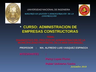 MAESTRÍA EN GESTIÓN Y ADMINISTRACIÓN  DE LA CONSTRUCCIÓN ,[object Object],UNIVERSIDAD NACIONAL DE INGENIERIA TEMA: DIAGNOSTICO DEL PROCESO DE ADMINISTRACION DE LA MUNICIPALIDAD PROVINCIAL DE LA MAR SAN MIGUEL INTEGRANTES :  Percy Lopez Flores Rober Untiveros Cucho Setiembre 2010 PROFESOR  :     MA. ALFREDO LUIS VASQUEZ ESPINOZA   
