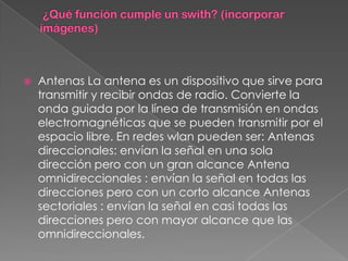    Antenas La antena es un dispositivo que sirve para
    transmitir y recibir ondas de radio. Convierte la
    onda guiada por la línea de transmisión en ondas
    electromagnéticas que se pueden transmitir por el
    espacio libre. En redes wlan pueden ser: Antenas
    direccionales: envían la señal en una sola
    dirección pero con un gran alcance Antena
    omnidireccionales : envían la señal en todas las
    direcciones pero con un corto alcance Antenas
    sectoriales : envían la señal en casi todas las
    direcciones pero con mayor alcance que las
    omnidireccionales.
 