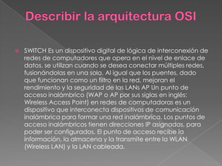    SWITCH Es un dispositivo digital de lógica de interconexión de
    redes de computadores que opera en el nivel de enlace de
    datos. se utilizan cuando se desea conectar múltiples redes,
    fusionándolas en una sola. Al igual que los puentes, dado
    que funcionan como un filtro en la red, mejoran el
    rendimiento y la seguridad de las LANs AP Un punto de
    acceso inalámbrico (WAP o AP por sus siglas en inglés:
    Wireless Access Point) en redes de computadoras es un
    dispositivo que interconecta dispositivos de comunicación
    inalámbrica para formar una red inalámbrica. Los puntos de
    acceso inalámbricos tienen direcciones IP asignadas, para
    poder ser configurados. El punto de acceso recibe la
    información, la almacena y la transmite entre la WLAN
    (Wireless LAN) y la LAN cableada.
 