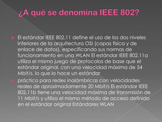  El estándar IEEE 802.11 define el uso de los dos niveles
  inferiores de la arquitectura OSI (capas física y de
  enlace de datos), especificando sus normas de
  funcionamiento en una WLAN El estándar IEEE 802.11a
  utiliza el mismo juego de protocolos de base que el
  estándar original, con una velocidad máxima de 54
  Mbit/s, lo que lo hace un estándar
 práctico para redes inalámbricas con velocidades
  reales de aproximadamente 20 Mbit/s El estándar IEEE
  802.11b tiene una velocidad máxima de transmisión de
  11 Mbit/s y utiliza el mismo método de acceso definido
  en el estándar original Estándares WLAN
 