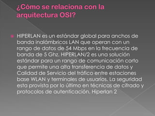    HIPERLAN es un estándar global para anchos de
    banda inalámbricos LAN que operan con un
    rango de datos de 54 Mbps en la frecuencia de
    banda de 5 Ghz. HIPERLAN/2 es una solución
    estándar para un rango de comunicación corto
    que permite una alta transferencia de datos y
    Calidad de Servicio del tráfico entre estaciones
    base WLAN y terminales de usuarios. La seguridad
    esta provista por lo último en técnicas de cifrado y
    protocolos de autenticación. Hiperlan 2
 