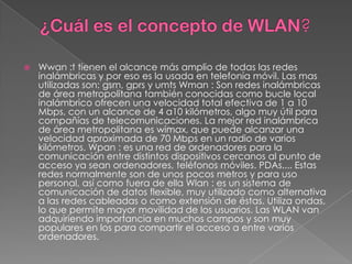    Wwan :t tienen el alcance más amplio de todas las redes
    inalámbricas y por eso es la usada en telefonía móvil. Las mas
    utilizadas son: gsm, gprs y umts Wman : Son redes inalámbricas
    de área metropolitana también conocidas como bucle local
    inalámbrico ofrecen una velocidad total efectiva de 1 a 10
    Mbps, con un alcance de 4 a10 kilómetros, algo muy útil para
    compañías de telecomunicaciones. La mejor red inalámbrica
    de área metropolitana es wimax, que puede alcanzar una
    velocidad aproximada de 70 Mbps en un radio de varios
    kilómetros. Wpan : es una red de ordenadores para la
    comunicación entre distintos dispositivos cercanos al punto de
    acceso ya sean ordenadores, teléfonos móviles. PDAs.... Estas
    redes normalmente son de unos pocos metros y para uso
    personal, así como fuera de ella Wlan : es un sistema de
    comunicación de datos flexible, muy utilizado como alternativa
    a las redes cableadas o como extensión de éstas. Utiliza ondas,
    lo que permite mayor movilidad de los usuarios. Las WLAN van
    adquiriendo importancia en muchos campos y son muy
    populares en los para compartir el acceso a entre varios
    ordenadores.
 