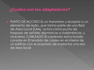    PUNTO DE ACCESO Es un transmisor y receptor o un
    elemento de radio, que forma parte de una Red
    de Área Local (LAN), actúa como punto de
    traspaso de señales alámbricas a inalámbricas, y
    viceversa. CABLEADO El cableado estructurado
    consiste en El tendido de cables en el interior de
    un edificio con el propósito de implantar una red
    de área local
 
