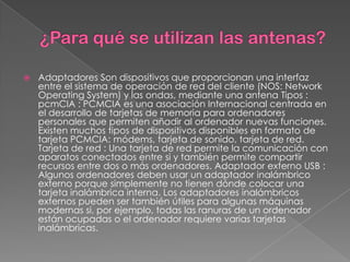    Adaptadores Son dispositivos que proporcionan una interfaz
    entre el sistema de operación de red del cliente (NOS: Network
    Operating System) y las ondas, mediante una antena Tipos :
    pcmCIA : PCMCIA es una asociación Internacional centrada en
    el desarrollo de tarjetas de memoria para ordenadores
    personales que permiten añadir al ordenador nuevas funciones.
    Existen muchos tipos de dispositivos disponibles en formato de
    tarjeta PCMCIA: módems, tarjeta de sonido, tarjeta de red.
    Tarjeta de red : Una tarjeta de red permite la comunicación con
    aparatos conectados entre si y también permite compartir
    recursos entre dos o más ordenadores. Adaptador externo USB :
    Algunos ordenadores deben usar un adaptador inalámbrico
    externo porque simplemente no tienen dónde colocar una
    tarjeta inalámbrica interna. Los adaptadores inalámbricos
    externos pueden ser también útiles para algunas máquinas
    modernas si, por ejemplo, todas las ranuras de un ordenador
    están ocupadas o el ordenador requiere varias tarjetas
    inalámbricas.
 