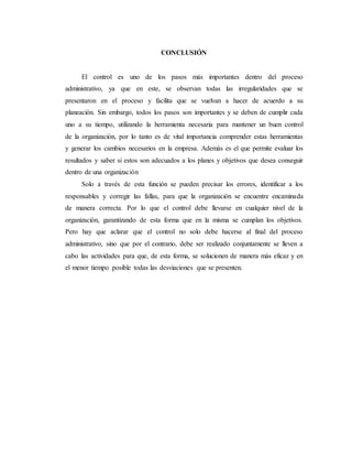 CONCLUSIÓN
El control es uno de los pasos más importantes dentro del proceso
administrativo, ya que en este, se observan todas las irregularidades que se
presentaron en el proceso y facilita que se vuelvan a hacer de acuerdo a su
planeación. Sin embargo, todos los pasos son importantes y se deben de cumplir cada
uno a su tiempo, utilizando la herramienta necesaria para mantener un buen control
de la organización, por lo tanto es de vital importancia comprender estas herramientas
y generar los cambios necesarios en la empresa. Además es el que permite evaluar los
resultados y saber si estos son adecuados a los planes y objetivos que desea conseguir
dentro de una organización
Solo a través de esta función se pueden precisar los errores, identificar a los
responsables y corregir las fallas, para que la organización se encuentre encaminada
de manera correcta. Por lo que el control debe llevarse en cualquier nivel de la
organización, garantizando de esta forma que en la misma se cumplan los objetivos.
Pero hay que aclarar que el control no solo debe hacerse al final del proceso
administrativo, sino que por el contrario, debe ser realizado conjuntamente se lleven a
cabo las actividades para que, de esta forma, se solucionen de manera más eficaz y en
el menor tiempo posible todas las desviaciones que se presenten.
 