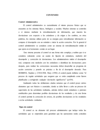 CONTENDIO
Control Administrativo
El control administrativo es esencialmente el mismo proceso básico que se
encuentra en los sistemas físicos, biológicos y sociales. Muchos sistemas se controlan
a sí mismos mediante la retroalimentación de información, que muestra las
desviaciones con respecto a los estándares y da origen a los cambios, en otras
palabras, los sistemas utilizan parte de su energiza para retroalimentar información se
compara el desempeño con un estándar e inicia la acción correctiva. Por lo general el
control administrativo se considera como un sistema de retroalimentación similar al
que opera en el termostato común en un hogar.
Este sistema presenta el control en una forma más compleja y realista que si se
considera solamente como un asunto de fijación de estándares, medición del
desempeño y corrección de desviaciones. Los administradores miden el desempeño
real, comparan esta medición con los estándares e identifican las desviaciones; pero
después, para realizar las correcciones necesarias deben desarrollar un programa de
acción correctiva y ponerlo en práctica a fin de al desempeño deseado. Para
ROBBINS, Stephen y COULTER, Mary (1996) el control puede definirse como “el
proceso de regular actividades que aseguren que se están cumpliendo como fueron
planificadas y corrigiendo cualquier desviación significativa” (p.654).
Analizando todas las definiciones citadas notamos que el control posee ciertos
elementos que son básicos o esenciales, donde se debe llevar a cabo un proceso de
supervisión de las actividades realizadas, además deben existir estándares o patrones
establecidos para determinar posibles desviaciones de los resultados y de esta forma
el control permite la corrección de errores, de posibles desviaciones en los resultados
o en las actividades realizadas.
Tipos de control
El control es un elemento del proceso administrativo que incluye todas las
actividades que se emprenden para garantizar que las operaciones reales coincidan
 