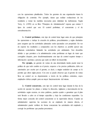 con las operaciones planificadas. Todos los gerentes de una organización tienen la
obligación de controlar; Por ejemplo, tienen que realizar evaluaciones de los
resultados y tomar las medidas necesarias para minimizar las ineficiencias. Según
Terry, G. (1999) en su libro “Principios de Administración” expone que existen 3
tipos de control que son: El control preliminar, el concurrente y el de
retroalimentación.
1.- Control preliminar, este tipo de control tiene lugar antes de que principien
las operaciones e incluye la creación de políticas, procedimientos y reglas diseñadas
para asegurar que las actividades planeadas serán ejecutadas con propiedad. En vez
de esperar los resultados y compararlos con los objetivos es posible ejercer una
influencia controladora limitando las actividades por adelantado. Son deseables
debido a que permiten a la administración evitar problemas en lugar de tener que
corregirlos después, pero desafortunadamente este tipo de control requiere tiempo e
información oportuna y precisa que suele ser difícil de desarrollar.
Por ejemplo, un gerente de ventas de una determinada tienda puede tener la
política de que todo cambio en el precio, respecto a los precios publicados, debe ser
autorizados por escrito por el gerente, es decir, a ningún vendedor de campo se le
permite que altere algún precio. Con esto se puede observar que el gerente de ventas
lleva un control en su departamento a través de las políticas existentes, cuyos
empleados deben cumplir para un mayor funcionamiento del mismo.
2.- Control concurrente, este tipo de control tiene lugar durante la fase de la
acción de ejecutar los planes e incluye la dirección, vigilancia y sincronización de las
actividades según ocurran, en otras palabras, pueden ayudar a garantizar que el plan
será llevado a cabo en el tiempo específico y bajo las condiciones requeridas. La
forma mejor conocida del control concurrente es la supervisión directa. Cuando un
administrador supervisa las acciones de un empleado de manera directa, el
administrador puede verificar de forma concurrente las actividades del empleado y
corregir los problemas que puedan presentarse.
 