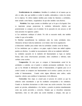 Establecimiento de estándares: Identificar lo realizado de tal manera que no
sólo se mida, sino que también se evalúe lo medido, enfocándose a todos los niveles
de la empresa. Se deben emplear medidas para evaluar las funciones y actividades,
tanto actuales como futuras, asegurándose de que tales medidas sean efectivas.
Medición: Esta etapa consiste en identificar qué es lo que se ha logrado. Esto
es importante porque proporciona la verdadera información objetiva que
posteriormente se compara con el estándar. En la ejecución de este proceso es útil
tener presentes los siguientes puntos:
a) Las mediciones sustituyen al criterio. No sólo es necesario medir, sino también
evaluar lo que se ha medido.
b) Distribuir razonablemente las mediciones entre las varias actividades clave.
Abstenerse de hacer todas las mediciones en el mismo nivel de la organización.
c) Seleccionar medidas para evaluar tanto las actividades actuales como las futuras.
d) Las mediciones que se aplican a un grupo, según lo ilustra una unidad orgánica
pueden ser efectivas. La unidad no necesariamente debe ser un empleado individual.
La verdadera ejecución de la medición del funcionamiento se logra en muchas
formas, tales como observaciones personales, datos estadísticos e informes, tanto
verbales como escritos.
Comparación: En este paso se compara el funcionamiento actual de las
actividades a controlar, con el patrón o estándar previamente establecido. Una vez
que se ha obtenido la información sobre el funcionamiento, el siguiente paso en el
control consiste en comparar este funcionamiento con la norma o patrón, con esto se
evalúa el funcionamiento. Cuando existe alguna diferencia entre ambos, suelen
requerirse criterios para establecer la importancia de la diferencia.
Corrección: Esta etapa es crucial para el proceso de control, ya que los
esfuerzos están encaminados a que los resultados correspondan a los estándares.
Cuando se descubren desviaciones se debe tomar una acción correctiva. Esta acción
puede ser prevista, adelantándose a los hechos y ponerla en práctica inmediatamente
como una acción preventiva y correctiva. Siempre que se descubran variaciones
importantes, éstas no sólo piden una acción inmediata y enérgica, sino que es
 