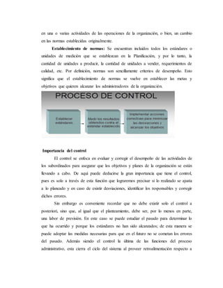 en una o varias actividades de las operaciones de la organización, o bien, un cambio
en las normas establecidas originalmente.
Establecimiento de normas: Se encuentran incluidos todos los estándares o
unidades de medición que se establezcan en la Planificación, y por lo tanto, la
cantidad de unidades a producir, la cantidad de unidades a vender, requerimientos de
calidad, etc. Por definición, normas son sencillamente criterios de desempeño. Esto
significa que el establecimiento de normas se vuelve en establecer las metas y
objetivos que quieren alcanzar los administradores de la organización.
Importancia del control
El control se enfoca en evaluar y corregir el desempeño de las actividades de
los subordinados para asegurar que los objetivos y planes de la organización se están
llevando a cabo. De aquí puede deducirse la gran importancia que tiene el control,
pues es solo a través de esta función que lograremos precisar si lo realizado se ajusta
a lo planeado y en caso de existir desviaciones, identificar los responsables y corregir
dichos errores.
Sin embargo es conveniente recordar que no debe existir solo el control a
posteriori, sino que, al igual que el planteamiento, debe ser, por lo menos en parte,
una labor de previsión. En este caso se puede estudiar el pasado para determinar lo
que ha ocurrido y porque los estándares no han sido alcanzados; de esta manera se
puede adoptar las medidas necesarias para que en el futuro no se cometan los errores
del pasado. Además siendo el control la última de las funciones del proceso
administrativo, esta cierra el ciclo del sistema al proveer retroalimentación respecto a
 