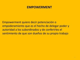 EMPOWERMENT
Empowerment quiere decir potenciación o
empoderamiento que es el hecho de delegar poder y
autoridad a los subordinados y de conferirles el
sentimiento de que son dueños de su propio trabajo
1
 