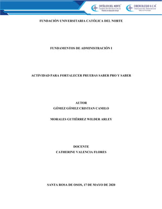 FUNDACIÓN UNIVERSITARIA CATÓLICA DEL NORTE
FUNDAMENTOS DE ADMINISTRACIÓN I
ACTIVIDAD PARA FORTALECER PRUEBAS SABER PRO Y SABER
AUTOR
GÓMEZ GÓMEZ CRISTIAN CAMILO
MORALES GUTIÉRREZ WILDER ARLEY
DOCENTE
CATHERINE VALENCIA FLORES
SANTA ROSA DE OSOS, 17 DE MAYO DE 2020
 