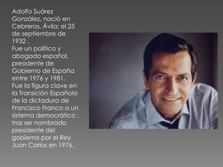 Adolfo Suárez
González, nació en
Cebreros, Ávila; el 25
de septiembre de
1932 .
Fue un político y
abogado español,
presidente de
Gobierno de España
entre 1976 y 1981.
Fue la figura clave en
la Transición Española
de la dictadura de
Francisco Franco a un
sistema democrático ,
tras ser nombrado
presidente del
gobierno por el Rey
Juan Carlos en 1976.
 
