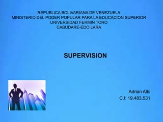 REPUBLICA BOLIVARIANA DE VENEZUELA
MINISTERIO DEL PODER POPULAR PARA LA EDUCACION SUPERIOR
UNIVERSIDAD FERMIN TORO
CABUDARE-EDO LARA

SUPERVISION

Adrian Albi
C.I: 19.483.531

 