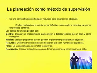 La planeación como método de supervisión
•

Es una administración de tiempo y recursos para alcanzar los objetivos.

El plan realizado al principio no es definitivo, esta sujeto a cambios ya que es
un proceso continuo.
Las partes de un plan pueden ser:
Control: Diseñar un procedimiento para prever o detectar errores de un plan y como
corregirlos.
Medios: Escoger programas que se puedan implementar para alcanzar objetivos.
Recursos: Determinar que recursos se necesitan (ya sean humanos o capitales).
Fines: Es la especificación de metas y objetivos.
Realización: Diseñar procedimientos para tomar decisiones y como llevarlos a cabo.

 