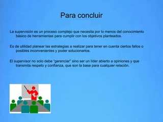 Para concluir
La supervisión es un proceso complejo que necesita por lo menos del conocimiento
básico de herramientas para cumplir con los objetivos planteados.
Es de utilidad planear las estrategias a realizar para tener en cuenta ciertos fallos o
posibles inconvenientes y poder solucionarlos.
El supervisor no solo debe “gerenciar” sino ser un líder abierto a opiniones y que
transmita respeto y confianza, que son la base para cualquier relación.

 