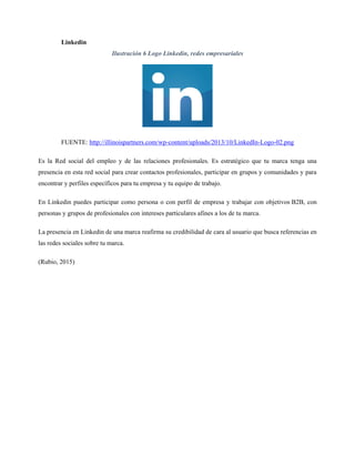 Linkedin
Ilustración 6 Logo Linkedin, redes empresariales
FUENTE: http://illinoispartners.com/wp-content/uploads/2013/10/LinkedIn-Logo-02.png
Es la Red social del empleo y de las relaciones profesionales. Es estratégico que tu marca tenga una
presencia en esta red social para crear contactos profesionales, participar en grupos y comunidades y para
encontrar y perfiles específicos para tu empresa y tu equipo de trabajo.
En Linkedin puedes participar como persona o con perfil de empresa y trabajar con objetivos B2B, con
personas y grupos de profesionales con intereses particulares afines a los de tu marca.
La presencia en Linkedin de una marca reafirma su credibilidad de cara al usuario que busca referencias en
las redes sociales sobre tu marca.
(Rubio, 2015)
 