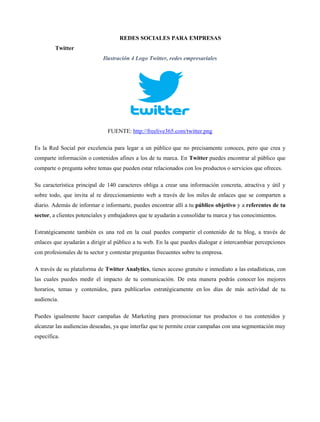 REDES SOCIALES PARA EMPRESAS
Twitter
Ilustración 4 Logo Twitter, redes empresariales
FUENTE: http://freelive365.com/twitter.png
Es la Red Social por excelencia para legar a un público que no precisamente conoces, pero que crea y
comparte información o contenidos afines a los de tu marca. En Twitter puedes encontrar al público que
comparte o pregunta sobre temas que pueden estar relacionados con los productos o servicios que ofreces.
Su característica principal de 140 caracteres obliga a crear una información concreta, atractiva y útil y
sobre todo, que invita al re direccionamiento web a través de los miles de enlaces que se comparten a
diario. Además de informar e informarte, puedes encontrar allí a tu público objetivo y a referentes de tu
sector, a clientes potenciales y embajadores que te ayudarán a consolidar tu marca y tus conocimientos.
Estratégicamente también es una red en la cual puedes compartir el contenido de tu blog, a través de
enlaces que ayudarán a dirigir al público a tu web. En la que puedes dialogar e intercambiar percepciones
con profesionales de tu sector y contestar preguntas frecuentes sobre tu empresa.
A través de su plataforma de Twitter Analytics, tienes acceso gratuito e inmediato a las estadísticas, con
las cuales puedes medir el impacto de tu comunicación. De esta manera podrás conocer los mejores
horarios, temas y contenidos, para publicarlos estratégicamente en los días de más actividad de tu
audiencia.
Puedes igualmente hacer campañas de Marketing para promocionar tus productos o tus contenidos y
alcanzar las audiencias deseadas, ya que interfaz que te permite crear campañas con una segmentación muy
específica.
 