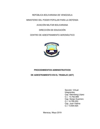 REPÚBLICA BOLIVARIANA DE VENEZUELA
MINISTERIO DEL PODER POPULAR PARA LA DEFENSA
AVIACIÓN MILITAR BOLIVARIANA
DIRECCIÓN DE EDUCACIÓN
CENTRO DE ADIESTRAMIENTO AERONÁUTICO
PROCEDIMIENTOS ADMINISTRATIVOS
DE ADIESTRAMIENTO EN EL TRABAJO (AET)
Sección: Virtual
Integrantes:
Cap. Kleimberg López
C.I.: 13.762.889
Cap. Sergio Guerrero
C.I: 14.790.053
Cap. Juan Vielma
C.I: 13.804.925
Maracay, Mayo 2019
 