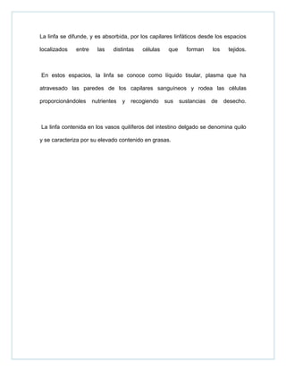 La linfa se difunde, y es absorbida, por los capilares linfáticos desde los espacios
localizados entre las distintas células que forman los tejidos.
En estos espacios, la linfa se conoce como líquido tisular, plasma que ha
atravesado las paredes de los capilares sanguíneos y rodea las células
proporcionándoles nutrientes y recogiendo sus sustancias de desecho.
La linfa contenida en los vasos quilíferos del intestino delgado se denomina quilo
y se caracteriza por su elevado contenido en grasas.
 
