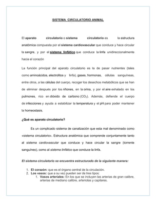 SISTEMA CIRCULATORIO ANIMAL
El aparato circulatorio o sistema circulatorio es la estructura
anatómica compuesta por el sistema cardiovascular que conduce y hace circular
la sangre, y por el sistema linfático que conduce la linfa unidireccionalmente
hacia el corazón
La función principal del aparato circulatorio es la de pasar nutrientes (tales
como aminoácidos, electrolitos y linfa), gases, hormonas, células sanguíneas,
entre otros, a las células del cuerpo, recoger los desechos metabólicos que se han
de eliminar después por los riñones, en la orina, y por el aire exhalado en los
pulmones, rico en dióxido de carbono (CO2). Además, defiende el cuerpo
de infecciones y ayuda a estabilizar la temperatura y el pH para poder mantener
la homeostasis.
¿Qué es aparato circulatorio?
Es un complicado sistema de canalización que esta mal denominado como
«sistema circulatorio». Estructura anatómica que comprende conjuntamente tanto
al sistema cardiovascular que conduce y hace circular la sangre (torrente
sanguíneo), como al sistema linfático que conduce la linfa.
El sistema circulatorio se encuentra estructurado de la siguiente manera:
1. El corazón: que es el órgano central de la circulación.
2. Los vasos: que a su vez pueden ser de tres tipos:
1. Vasos arteriales: En los que se incluyen las arterias de gran calibre,
arterias de mediano calibre, arteriolas y capilares.
 