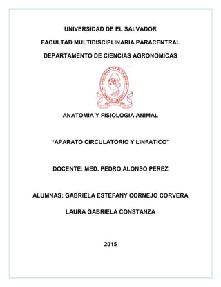 UNIVERSIDAD DE EL SALVADOR
FACULTAD MULTIDISCIPLINARIA PARACENTRAL
DEPARTAMENTO DE CIENCIAS AGRONOMICAS
ANATOMIA Y FISIOLOGIA ANIMAL
“APARATO CIRCULATORIO Y LINFATICO”
DOCENTE: MED. PEDRO ALONSO PEREZ
ALUMNAS: GABRIELA ESTEFANY CORNEJO CORVERA
LAURA GABRIELA CONSTANZA
2015
 