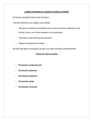 ¿CÓMO FUNCIONA EL APARATO CIRCULATORIO?
El aparato circulatorio tiene varias funciones:
-Lleva los alimentos y el oxígeno a las células.
- Recoger los desechos metabólicos que se han de eliminar después por los
riñones (orina, y por el aire exhalado en los pulmones)
• Interviene en las defensas del organismo.
• Regula la temperatura corporal.
De toda esta labor se encarga la sangre, que está circulando constantemente.
TIPOS DE CIRCULACION
• Circulación cardiovascular
• Circulación pulmonar
• Circulación sistémica
• Circulación portal
• Circulación coronaria
 