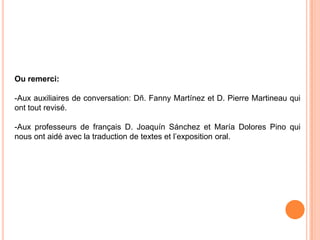 Ou remerci:

-Aux auxiliaires de conversation: Dñ. Fanny Martínez et D. Pierre Martineau qui
ont tout revisé.

-Aux professeurs de français D. Joaquín Sánchez et María Dolores Pino qui
nous ont aidé avec la traduction de textes et l’exposition oral.
 