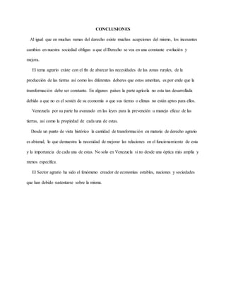 CONCLUSIONES
Al igual que en muchas ramas del derecho existe muchas acepciones del mismo, los incesantes
cambios en nuestra sociedad obligan a que el Derecho se vea en una constante evolución y
mejora.
El tema agrario existe con el fin de abarcar las necesidades de las zonas rurales, de la
producción de las tierras así como los diferentes deberes que estos ameritan, es por ende que la
transformación debe ser constante. En algunos países la parte agrícola no esta tan desarrollada
debido a que no es el sostén de su economía o que sus tierras o climas no están aptos para ellos.
Venezuela por su parte ha avanzado en las leyes para la prevención u manejo eficaz de las
tierras, así como la propiedad de cada una de estas.
Desde un punto de vista histórico la cantidad de transformación en materia de derecho agrario
es abismal, lo que demuestra la necesidad de mejorar las relaciones en el funcionamiento de esta
y la importancia de cada una de estas. No solo en Venezuela si no desde una óptica más amplia y
menos específica.
El Sector agrario ha sido el fenómeno creador de economías estables, naciones y sociedades
que han debido sustentarse sobre la misma.
 