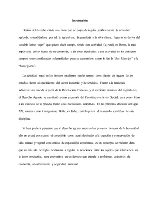 Introducción
Dentro del derecho existe una rama que se ocupa de regular jurídicamente la actividad
agrícola, entendiéndose por tal, la agricultura, la ganadería y la silvicultura. Agrario se deriva del
vocablo latino “ager” que quiere decir campo, siendo esta actividad (la rural) en Roma, la más
importante como fuente de su economía; y las cosas destinadas a esa actividad en los primeros
tiempos eran consideradas solemnidades para su transmisión como lo fue la “Res Mancipi” y la
“Mancipatio”.
La actividad rural en los tiempos modernos perdió terreno como fuente de riqueza de los
estados, frente al crecimiento del sector industrial y de servicios. Frente a la tendencia
individualista nacida a partir de la Revolución Francesa, y el creciente dominio del capitalismo,
el Derecho Agrario se manifestó como expresión del Constitucionalismo Social, para poner freno
a los excesos de lo privado frente a las necesidades colectivas. En las primeras décadas del siglo
XX, autores como Giangastone Bolla, en Italia, contribuyeron al desarrollo científico de esta
disciplina.
Si bien pudiera pensarse que el derecho agrario nace en los primeros tiempos de la humanidad
ello no es así, por cuanto el concebirlo como aquel destinado a la creación y conservación de
vida animal y vegetal con sentido de explotación económica, es un concepto de reciente data,
que va más allá de reglas destinadas a regular las relaciones entre los sujetos que intervienen en
la labor productiva, para convertirse en un derecho que atiende a problemas colectivos de
economía, abastecimiento y seguridad nacional.
 