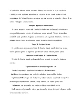 de la aplicación Jurídica existan. Su marco Jurídico esta esbozado en el Art. 335 de La
Constitución de la República Bolivariana de Venezuela, la cual le da la facultad a la sala
constitucional del Tribunal Supremo de Justicia para que interprete el contenido y alcance de las
normas y principios Constitucionales.
Principios Agrarios Constitucionales
El cuerpo normativo agrario dela Constitución Bolivariana de Venezuela aborda como
preceptos básicos cuatro aspectos de la estructura agraria nacional. Primero, la naturaleza
sustentable de la agricultura. Segundo, la importancia de la seguridad alimentaria. Tercero, la
participación del Estado en el desarrollo agrario. Cuarto, el derecho de propiedad.
Sujeto de Derecho Agrario
Se considera a una persona como Sujeto de Derecho Agrario cuando interviene en una
relación jurídica agraria. Es la persona que interviene en una relación jurídica agraria.
Clasificación de los Sujetos de Derecho Agrario
El Sujeto de Derecho Agrario podemos clasificarlo tomando en cuenta los siguientes
aspectos:
Según su naturaleza: Los sujetos pueden ser:
Físicos: Son personas, seres humanos considerados individualmente.
Jurídicos: Son entes ideales que por ficción adquieren la personalidad jurídica
Según su actividad: Según esta clasificación, la base está en sí la actividad desempeñada
produce algo económicamente valorable. Luego entonces, los sujetos agrarios son:
Productores: que son aquellos que realizan o dirigen una actividad agraria.
No Productores: Son aquellos sujetos que desempeñan labores de control y fomento de los
recursos naturales renovables.
 