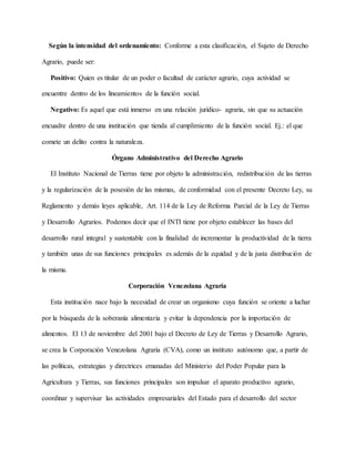Según la intensidad del ordenamiento: Conforme a esta clasificación, el Sujeto de Derecho
Agrario, puede ser:
Positivo: Quien es titular de un poder o facultad de carácter agrario, cuya actividad se
encuentre dentro de los lineamientos de la función social.
Negativo: Es aquel que está inmerso en una relación jurídico- agraria, sin que su actuación
encuadre dentro de una institución que tienda al cumplimiento de la función social. Ej.: el que
comete un delito contra la naturaleza.
Órgano Administrativo del Derecho Agrario
El Instituto Nacional de Tierras tiene por objeto la administración, redistribución de las tierras
y la regularización de la posesión de las mismas, de conformidad con el presente Decreto Ley, su
Reglamento y demás leyes aplicable, Art. 114 de la Ley de Reforma Parcial de la Ley de Tierras
y Desarrollo Agrarios. Podemos decir que el INTI tiene por objeto establecer las bases del
desarrollo rural integral y sustentable con la finalidad de incrementar la productividad de la tierra
y también unas de sus funciones principales es además de la equidad y de la justa distribución de
la misma.
Corporación Venezolana Agraria
Esta institución nace bajo la necesidad de crear un organismo cuya función se oriente a luchar
por la búsqueda de la soberanía alimentaria y evitar la dependencia por la importación de
alimentos. El 13 de noviembre del 2001 bajo el Decreto de Ley de Tierras y Desarrollo Agrario,
se crea la Corporación Venezolana Agraria (CVA), como un instituto autónomo que, a partir de
las políticas, estrategias y directrices emanadas del Ministerio del Poder Popular para la
Agricultura y Tierras, sus funciones principales son impulsar el aparato productivo agrario,
coordinar y supervisar las actividades empresariales del Estado para el desarrollo del sector
 