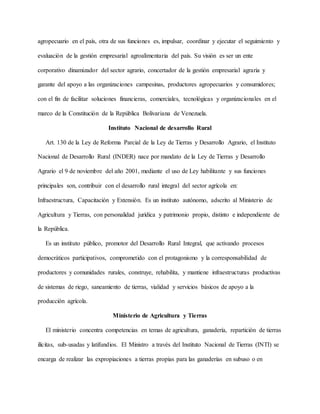 agropecuario en el país, otra de sus funciones es, impulsar, coordinar y ejecutar el seguimiento y
evaluación de la gestión empresarial agroalimentaria del país. Su visión es ser un ente
corporativo dinamizador del sector agrario, concertador de la gestión empresarial agraria y
garante del apoyo a las organizaciones campesinas, productores agropecuarios y consumidores;
con el fin de facilitar soluciones financieras, comerciales, tecnológicas y organizacionales en el
marco de la Constitución de la República Bolivariana de Venezuela.
Instituto Nacional de desarrollo Rural
Art. 130 de la Ley de Reforma Parcial de la Ley de Tierras y Desarrollo Agrario, el Instituto
Nacional de Desarrollo Rural (INDER) nace por mandato de la Ley de Tierras y Desarrollo
Agrario el 9 de noviembre del año 2001, mediante el uso de Ley habilitante y sus funciones
principales son, contribuir con el desarrollo rural integral del sector agrícola en:
Infraestructura, Capacitación y Extensión. Es un instituto autónomo, adscrito al Ministerio de
Agricultura y Tierras, con personalidad jurídica y patrimonio propio, distinto e independiente de
la República.
Es un instituto público, promotor del Desarrollo Rural Integral, que activando procesos
democráticos participativos, comprometido con el protagonismo y la corresponsabilidad de
productores y comunidades rurales, construye, rehabilita, y mantiene infraestructuras productivas
de sistemas de riego, saneamiento de tierras, vialidad y servicios básicos de apoyo a la
producción agrícola.
Ministerio de Agricultura y Tierras
El ministerio concentra competencias en temas de agricultura, ganadería, repartición de tierras
ilícitas, sub-usadas y latifundios. El Ministro a través del Instituto Nacional de Tierras (INTI) se
encarga de realizar las expropiaciones a tierras propias para las ganaderías en subuso o en
 