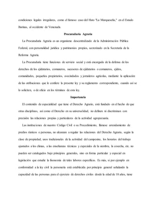 condiciones legales irregulares, como el famoso caso del Hato "La Marqueseña," en el Estado
Barinas, al occidente de Venezuela.
Procuraduría Agraria
La Procuraduría Agraria es un organismo descentralizado de la Administración Pública
Federal, con personalidad jurídica y patrimonios propios, sectorizado en la Secretaría de la
Reforma Agraria.
La Procuraduría tiene funciones de servicio social y está encargada de la defensa de los
derechos de los ejidatarios, comuneros, sucesores de ejidatarios o comuneros, ejidos,
comunidades, pequeños propietarios, avecindados y jornaleros agrícolas, mediante la aplicación
de las atribuciones que le confiere la presente ley y su reglamento correspondiente, cuando así se
lo soliciten, o de oficio en los términos de esta ley.
Importancia
El contenido de especialidad que tiene el Derecho Agrario, está fundado en el hecho de que
otras disciplinas, así como el Derecho en su universalidad, no definen ni discriminan con
precisión las relaciones propias y particulares de la actividad agropecuaria.
Las instituciones de nuestro Código Civil o su Procedimiento, llámese arrendamiento de
predios rústicos o personas, no alcanzan a regular las relaciones del Derecho Agrario, según la
clase de propiedad, usos tradicionales de la actividad del campesino, los horarios del trabajo
ajustados a los climas, a las enseñanzas técnicas y especiales de la siembra, la cosecha, etc. no
pueden ser catalogados bajo principios generales, sino en forma particular y especial en
legislación que estudie la fisonomía de tales labores específicas. Es más, si por ejemplo en
conformidad a la ley civil la personería está establecida por principio general señalando la
capacidad de las personas para el ejercicio de derechos civiles desde la edad de 18 años, tiene
 