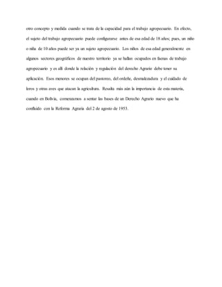 otro concepto y medida cuando se trata de la capacidad para el trabajo agropecuario. En efecto,
el sujeto del trabajo agropecuario puede configurarse antes de esa edad de 18 años; pues, un niño
o niña de 10 años puede ser ya un sujeto agropecuario. Los niños de esa edad generalmente en
algunos sectores geográficos de nuestro territorio ya se hallan ocupados en faenas de trabajo
agropecuario y es allí donde la relación y regulación del derecho Agrario debe tener su
aplicación. Esos menores se ocupan del pastoreo, del ordeñe, desmalezadura y el cuidado de
loros y otras aves que atacan la agricultura. Resalta más aún la importancia de esta materia,
cuando en Bolivia, comenzamos a sentar las bases de un Derecho Agrario nuevo que ha
confluido con la Reforma Agraria del 2 de agosto de 1953.
 
