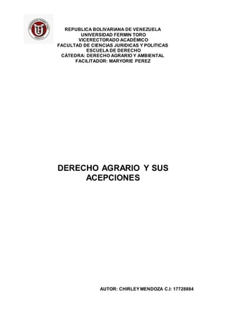 REPUBLICA BOLIVARIANA DE VENEZUELA
UNIVERSIDAD FERMIN TORO
VICERECTORADO ACADÉMICO
FACULTAD DE CIENCIAS JURIDICAS Y POLITICAS
ESCUELA DE DERECHO
CÁTEDRA: DERECHO AGRARIO Y AMBIENTAL
FACILITADOR: MARYORIE PEREZ
DERECHO AGRARIO Y SUS
ACEPCIONES
AUTOR: CHIRLEYMENDOZA C.I: 17728884
 