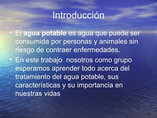 Introducción
• El agua potable es agua que puede ser
consumida por personas y animales sin
riesgo de contraer enfermedades.
• En este trabajo nosotros como grupo
esperamos aprender todo acerca del
tratamiento del agua potable, sus
características y su importancia en
nuestras vidas
 