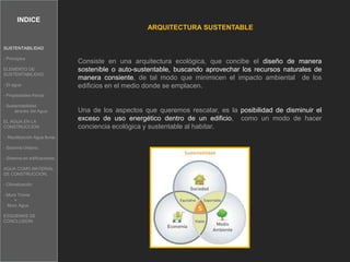 INDICE
ARQUITECTURA SUSTENTABLE
Consiste en una arquitectura ecológica, que concibe el diseño de manera
sostenible o auto-sustentable, buscando aprovechar los recursos naturales de
manera consiente, de tal modo que minimicen el impacto ambiental de los
edificios en el medio donde se emplacen.
Una de los aspectos que queremos rescatar, es la posibilidad de disminuir el
exceso de uso energético dentro de un edificio, como un modo de hacer
conciencia ecológica y sustentable al habitar.
SUSTENTABILIDAD
- Principios
ELEMENTO DE
SUSTENTABILIDAD
- El agua.
- Propiedades físicas
- Sustentabilidad
atravez del Agua
EL AGUA EN LA
CONSTRUCCION
- Reutilización Agua lluvia.
- Sistema Urbano.
- Sistema en edificaciones
AGUA COMO MATERIAL
DE CONSTRUCCION.
- Climatización
- Muro Trome
+
Muro Agua
ESQUEMAS DE
CONCLUSION
 