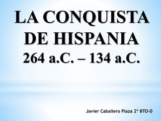 LA CONQUISTA
DE HISPANIA
264 a.C. – 134 a.C.
Javier Caballero Plaza 2º BTO-D
 