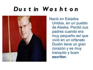Du s t in W a s h t o n
            Nació en Estados
             Unidos, en un pueblo
             de Alaska. Perdió sus
             padres cuando era
             muy pequeño así que
             vivió en un orfanato
             Dustin tiene un gran
             corazón y es muy
             tranquilo y buen
             escritor.
 