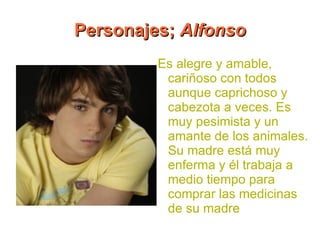 Personajes; Alfonso
         Es alegre y amable,
          cariñoso con todos
          aunque caprichoso y
          cabezota a veces. Es
          muy pesimista y un
          amante de los animales.
          Su madre está muy
          enferma y él trabaja a
          medio tiempo para
          comprar las medicinas
          de su madre
 